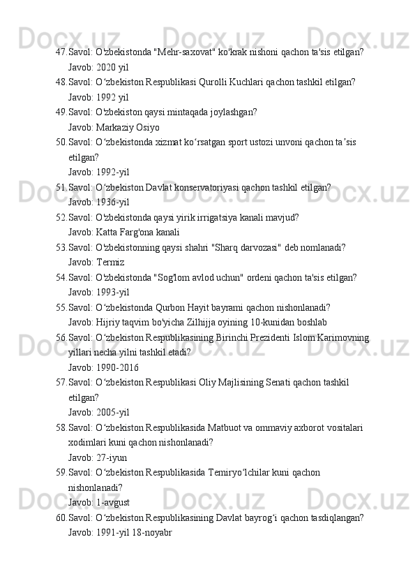 47. Savol: O'zbekistonda "Mehr-saxovat" ko'krak nishoni qachon ta'sis etilgan?
Javob: 2020 yil
48. Savol: O zbekiston Respublikasi Qurolli Kuchlari qachon tashkil etilgan?ʻ
Javob: 1992 yil
49. Savol: O'zbekiston qaysi mintaqada joylashgan?
Javob: Markaziy Osiyo
50. Savol: O zbekistonda xizmat ko rsatgan sport ustozi unvoni qachon ta sis 
ʻ ʻ ʼ
etilgan?
Javob: 1992-yil
51. Savol: O zbekiston Davlat konservatoriyasi qachon tashkil etilgan?
ʻ
Javob: 1936-yil
52. Savol: O'zbekistonda qaysi yirik irrigatsiya kanali mavjud?
Javob: Katta Farg'ona kanali
53. Savol: O'zbekistonning qaysi shahri "Sharq darvozasi" deb nomlanadi?
Javob: Termiz
54. Savol: O'zbekistonda "Sog'lom avlod uchun" ordeni qachon ta'sis etilgan?
Javob: 1993-yil
55. Savol: O zbekistonda Qurbon Hayit bayrami qachon nishonlanadi?
ʻ
Javob: Hijriy taqvim bo'yicha Zilhijja oyining 10-kunidan boshlab
56. Savol: O zbekiston Respublikasining Birinchi Prezidenti Islom Karimovning
ʻ
yillari necha yilni tashkil etadi?
Javob: 1990-2016
57. Savol: O zbekiston Respublikasi Oliy Majlisining Senati qachon tashkil 
ʻ
etilgan?
Javob: 2005-yil
58. Savol: O zbekiston Respublikasida Matbuot va ommaviy axborot vositalari 
ʻ
xodimlari kuni qachon nishonlanadi?
Javob: 27-iyun
59. Savol: O zbekiston Respublikasida Temiryo lchilar kuni qachon 
ʻ ʻ
nishonlanadi?
Javob: 1-avgust
60. Savol: O zbekiston Respublikasining Davlat bayrog i qachon tasdiqlangan?
ʻ ʻ
Javob: 1991-yil 18-noyabr