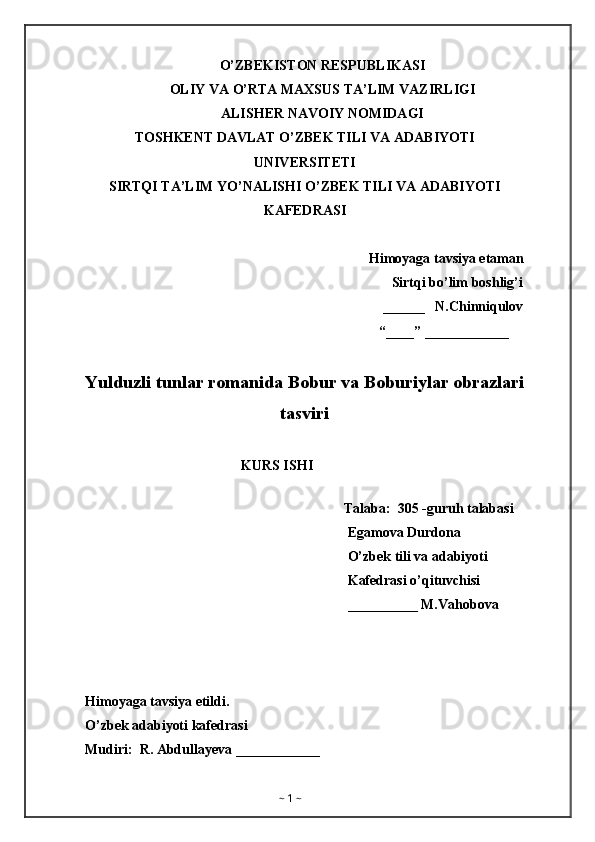 O’ZBEKISTON RESPUBLIKASI
OLIY VA O’RTA MAXSUS TA’LIM VAZIRLIGI
ALISHER NAVOIY NOMIDAGI
TOSHKENT DAVLAT O’ZBEK TILI VA ADABIYOTI
UNIVERSITETI
SIRTQI TA’LIM YO’NALISHI O’ZBEK TILI VA ADABIYOTI
KAFEDRASI
Himoyaga tavsiya etaman
Sirtqi bo’lim boshlig’i
                                                                                     ______   N.Chinniqulov
                                                                                    “____” ____________
Yulduzli tunlar romanida Bobur va Boburiylar obrazlari
tasviri
KURS ISHI
                                                                       
                                                                          Talaba:  305 -guruh talabasi 
                                                                           Egamova Durdona
                                                                           O’zbek tili va adabiyoti 
                                                                           Kafedrasi o’qituvchisi
                                                                           __________ M.Vahobova
Himoyaga tavsiya etildi. 
O’zbek adabiyoti kafedrasi
Mudiri:  R. Abdullayeva ____________
~  1  ~ 