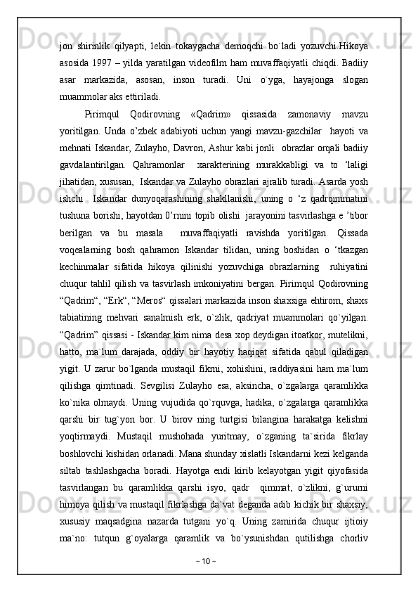 jon   shirinlik   qilyapti,   lekin   tokaygacha   demoqchi   bo`ladi   yozuvchi.Hikoya
asosida 1997 – yilda yaratilgan videofilm ham muvaffaqiyatli chiqdi. Badiiy
asar   markazida,   asosan,   inson   turadi.   Uni   o`yga,   hayajonga   slogan
muammolar aks ettiriladi. 
Pirimqul   Qodirovning   «Qadrim»   qissasida   zamonaviy   mavzu
yoritilgan.   Unda   o’zbek   adabiyoti   uchun   yangi   mavzu-gazchilar     hayoti   va
mehnati  Iskandar,  Zulayho,  Davron, Ashur   kabi   jonli    obrazlar  orqali  badiiy
gavdalantirilgan.   Qahramonlar     xarakterining   murakkabligi   va   to   ‘laligi
jihatidan, xususan,  Iskandar va Zulayho obrazlari ajralib turadi. Asarda yosh
ishchi     Iskandar   dunyoqarashining   shakllanishi,   uning   o   ‘z   qadrqimmatini
tushuna borishi, hayotdan 0’rnini topib olishi   jarayonini tasvirlashga e ’tibor
berilgan   va   bu   masala     muvaffaqiyatli   ravishda   yoritilgan.   Qissada
voqealarning   bosh   qahramon   Iskandar   tilidan,   uning   boshidan   o   ‘tkazgan
kechinmalar   sifatida   hikoya   qilinishi   yozuvchiga   obrazlarning     ruhiyatini
chuqur   tahlil  qilish   va  tasvirlash  imkoniyatini  bergan.  Pirimqul  Qodirovning
“Qadrim“, “Erk“, “Meros“ qissalari markazida inson shaxsiga ehtirom, shaxs
tabiatining   mehvari   sanalmish   erk,   o`zlik,   qadriyat   muammolari   qo`yilgan.
“Qadrim” qissasi - Iskandar kim nima desa xop deydigan itoatkor, mutelikni,
hatto,   ma`lum   darajada,   oddiy   bir   hayotiy   haqiqat   sifatida   qabul   qiladigan
yigit.   U   zarur   bo`lganda   mustaqil   fikrni,   xohishini,   raddiyasini   ham   ma`lum
qilishga   qimtinadi.   Sevgilisi   Zulayho   esa,   aksincha,   o`zgalarga   qaramlikka
ko`nika   olmaydi.   Uning   vujudida   qo`rquvga,   hadika,   o`zgalarga   qaramlikka
qarshi   bir   tug`yon   bor.   U   birov   ning   turtgisi   bilangina   harakatga   kelishni
yoqtirmaydi.   Mustaqil   mushohada   yuritmay,   o`zganing   ta`sirida   fikrlay
boshlovchi kishidan orlanadi. Mana shunday xislatli Iskandarni kezi kelganda
siltab   tashlashgacha   boradi.   Hayotga   endi   kirib   kelayotgan   yigit   qiyofasida
tasvirlangan   bu   qaramlikka   qarshi   isyo,   qadr     qimmat,   o`zlikni,   g`ururni
himoya qilish va mustaqil  fikrlashga da`vat deganda adib kichik bir shaxsiy,
xususiy   maqsadgina   nazarda   tutgani   yo`q.   Uning   zamirida   chuqur   ijtioiy
ma`no:   tutqun   g`oyalarga   qaramlik   va   bo`ysunishdan   qutilishga   chorliv
~  10  ~ 