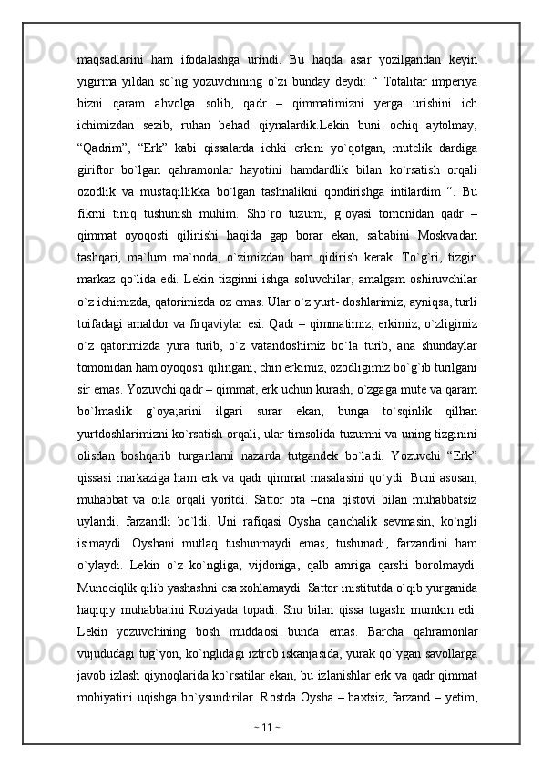 maqsadlarini   ham   ifodalashga   urindi.   Bu   haqda   asar   yozilgandan   keyin
yigirma   yildan   so`ng   yozuvchining   o`zi   bunday   deydi:   “   Totalitar   imperiya
bizni   qaram   ahvolga   solib,   qadr   –   qimmatimizni   yerga   urishini   ich
ichimizdan   sezib,   ruhan   behad   qiynalardik.Lekin   buni   ochiq   aytolmay,
“Qadrim”,   “Erk”   kabi   qissalarda   ichki   erkini   yo`qotgan,   mutelik   dardiga
giriftor   bo`lgan   qahramonlar   hayotini   hamdardlik   bilan   ko`rsatish   orqali
ozodlik   va   mustaqillikka   bo`lgan   tashnalikni   qondirishga   intilardim   “.   Bu
fikrni   tiniq   tushunish   muhim.   Sho`ro   tuzumi,   g`oyasi   tomonidan   qadr   –
qimmat   oyoqosti   qilinishi   haqida   gap   borar   ekan,   sababini   Moskvadan
tashqari,   ma`lum   ma`noda,   o`zimizdan   ham   qidirish   kerak.   To`g`ri,   tizgin
markaz   qo`lida   edi.   Lekin   tizginni   ishga   soluvchilar,   amalgam   oshiruvchilar
o`z ichimizda, qatorimizda oz emas. Ular o`z yurt- doshlarimiz, ayniqsa, turli
toifadagi amaldor va firqaviylar esi. Qadr – qimmatimiz, erkimiz, o`zligimiz
o`z   qatorimizda   yura   turib,   o`z   vatandoshimiz   bo`la   turib,   ana   shundaylar
tomonidan ham oyoqosti qilingani, chin erkimiz, ozodligimiz bo`g`ib turilgani
sir emas. Yozuvchi qadr – qimmat, erk uchun kurash, o`zgaga mute va qaram
bo`lmaslik   g`oya;arini   ilgari   surar   ekan,   bunga   to`sqinlik   qilhan
yurtdoshlarimizni ko`rsatish orqali, ular timsolida tuzumni va uning tizginini
olisdan   boshqarib   turganlarni   nazarda   tutgandek   bo`ladi.   Yozuvchi   “Erk”
qissasi   markaziga   ham   erk   va   qadr   qimmat   masalasini   qo`ydi.   Buni   asosan,
muhabbat   va   oila   orqali   yoritdi.   Sattor   ota   –ona   qistovi   bilan   muhabbatsiz
uylandi,   farzandli   bo`ldi.   Uni   rafiqasi   Oysha   qanchalik   sevmasin,   ko`ngli
isimaydi.   Oyshani   mutlaq   tushunmaydi   emas,   tushunadi,   farzandini   ham
o`ylaydi.   Lekin   o`z   ko`ngliga,   vijdoniga,   qalb   amriga   qarshi   borolmaydi.
Munoeiqlik qilib yashashni esa xohlamaydi. Sattor inistitutda o`qib yurganida
haqiqiy   muhabbatini   Roziyada   topadi.   Shu   bilan   qissa   tugashi   mumkin   edi.
Lekin   yozuvchining   bosh   muddaosi   bunda   emas.   Barcha   qahramonlar
vujududagi tug`yon, ko`nglidagi iztrob iskanjasida, yurak qo`ygan savollarga
javob izlash qiynoqlarida ko`rsatilar ekan, bu izlanishlar erk va qadr qimmat
mohiyatini uqishga  bo`ysundirilar. Rostda  Oysha  – baxtsiz, farzand – yetim,
~  11  ~ 