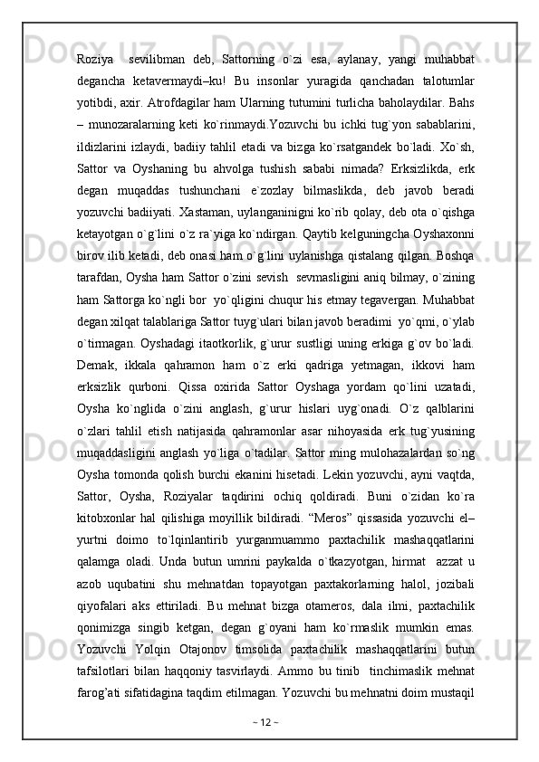 Roziya     sevilibman   deb,   Sattorning   o`zi   esa,   aylanay,   yangi   muhabbat
degancha   ketavermaydi–ku!   Bu   insonlar   yuragida   qanchadan   talotumlar
yotibdi, axir. Atrofdagilar ham Ularning tutumini turlicha baholaydilar. Bahs
–   munozaralarning   keti   ko`rinmaydi.Yozuvchi   bu   ichki   tug`yon   sabablarini,
ildizlarini   izlaydi,   badiiy   tahlil   etadi   va   bizga   ko`rsatgandek   bo`ladi.   Xo`sh,
Sattor   va   Oyshaning   bu   ahvolga   tushish   sababi   nimada?   Erksizlikda,   erk
degan   muqaddas   tushunchani   e`zozlay   bilmaslikda,   deb   javob   beradi
yozuvchi badiiyati. Xastaman, uylanganinigni ko`rib qolay, deb ota o`qishga
ketayotgan o`g`lini o`z ra`yiga ko`ndirgan. Qaytib kelguningcha Oyshaxonni
birov ilib ketadi, deb onasi ham o`g`lini uylanishga qistalang qilgan. Boshqa
tarafdan, Oysha ham Sattor o`zini sevish   sevmasligini aniq bilmay, o`zining
ham Sattorga ko`ngli bor   yo`qligini chuqur his etmay tegavergan. Muhabbat
degan xilqat talablariga Sattor tuyg`ulari bilan javob beradimi  yo`qmi, o`ylab
o`tirmagan.   Oyshadagi   itaotkorlik,   g`urur   sustligi   uning   erkiga   g`ov   bo`ladi.
Demak,   ikkala   qahramon   ham   o`z   erki   qadriga   yetmagan,   ikkovi   ham
erksizlik   qurboni.   Qissa   oxirida   Sattor   Oyshaga   yordam   qo`lini   uzatadi,
Oysha   ko`nglida   o`zini   anglash,   g`urur   hislari   uyg`onadi.   O`z   qalblarini
o`zlari   tahlil   etish   natijasida   qahramonlar   asar   nihoyasida   erk   tug`yusining
muqaddasligini   anglash   yo`liga   o`tadilar.   Sattor   ming   mulohazalardan   so`ng
Oysha tomonda qolish burchi  ekanini hisetadi. Lekin yozuvchi, ayni  vaqtda,
Sattor,   Oysha,   Roziyalar   taqdirini   ochiq   qoldiradi.   Buni   o`zidan   ko`ra
kitobxonlar   hal   qilishiga   moyillik   bildiradi.   “Meros”   qissasida   yozuvchi   el–
yurtni   doimo   to`lqinlantirib   yurganmuammo   paxtachilik   mashaqqatlarini
qalamga   oladi.   Unda   butun   umrini   paykalda   o`tkazyotgan,   hirmat     azzat   u
azob   uqubatini   shu   mehnatdan   topayotgan   paxtakorlarning   halol,   jozibali
qiyofalari   aks   ettiriladi.   Bu   mehnat   bizga   otameros,   dala   ilmi,   paxtachilik
qonimizga   singib   ketgan,   degan   g`oyani   ham   ko`rmaslik   mumkin   emas.
Yozuvchi   Yolqin   Otajonov   timsolida   paxtachilik   mashaqqatlarini   butun
tafsilotlari   bilan   haqqoniy   tasvirlaydi.   Ammo   bu   tinib     tinchimaslik   mehnat
farog’ati sifatidagina taqdim etilmagan. Yozuvchi bu mehnatni doim mustaqil
~  12  ~ 