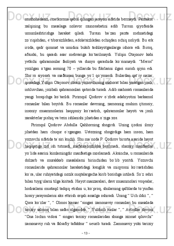 mushohadasiz, itoatkorona qabul qilingan jarayon sifatida bermaydi. Paxtakor
xalqining   bu   masalaga   nolavor   munosabatini   adib   Tursun   qiyofasida
umumlashtirishga   harakat   qiladi.   Tursun   ba`zan   paxta   mehnatidagi
zo`riqishdan, e`tiborsizlikdan, adolatsizlikdan ochiqdan ochiq noliydi. Bu erk
iroda,   qadr   qimmat   va   umidini   bukib   tashlayotganlarga   ishora   edi.   Biroq,
afsuski,   bu   qarash   asar   mehvariga   ko`tarilmaydi.   Yolqin   Otajonov   kabi
yetkchi   qahramonlar   faoliyati   va   dunyo   qarashida   ko`rinmaydi.   “Meros”
yozilgan   o`tgan   asrning   70   –   yillarida   bu   fikrlarini   ilgari   surish   qiyin   edi.
Sho`ro   siyosati   va   mafkurasi   bunga   yo`l   qo`ymasdi.   Bulardan   qat`iy   nazar,
qissadagi Yolqin Otajonov obrazi yozuvchining mahorat bilan yaratgan jonli,
intiluvchan, jozibali qahramonlari qatorida turadi. Adib mahorati romanlarida
yangi   bosqichga   ko`tarildi.   Pirimqul   Qodirov   o`zbek   adabiyotini   barkamol
romanlar   bilan   boyitdi.   Bu   romanlar   davrning,   zamonnig   muhim   ijtimoiy,
insoniy   muammolarini   haqqoniy   ko`rsatish,   qahramonlar   hayoti   va   jonli
xarakterlar pishiq va terin ishlanishi jihatidan o`ziga xos.
Pirimqul   Qodirov   Abdulla   Qahhorning   shogirdi.   Uning   ijodini   ilmiy
jihatdan   ham   chuqur   o`rgangan.   Ustozning   shogirdiga   ham   inson,   ham
yozuvchi sifatida ta`siri kuchli. Shu ma`noda P. Qodirov birorta asarida hayot
haqiqatiga   zid   ish   tutmadi,   mafkurabozlikka   berilmadi,   shaxsiy   manfaatlar
yo`lida asarini kimlarningdir manfaatiga moslamadi. Aksincha, u romanlarida
dolzarb   va   murakkab   masalalarni   birinchidan   bo`lib   yoritdi.   Yozuvchi
romanlarida   qahramonlar   harakatidagi   kenglik   va   miqyosni   ko`rsatishdan
ko`ra, ular ruhiyatidagi nozik nuqtalargacha kirib borishga intiladi. So`z sehri
bilan tuyg`ularni tilga kiritadi. Hayot manzaralari, davr muammolari voqealar,
hodisalarni mustaqil tadqiq etishni u, ko`proq, shularning qalblarda to`yinfan
hissiy jarayonlarini aks ettirish orqali amalga oshiradi. Uning “ Uch ildiz “, “
Qora   ko`zlar   “,   “   Olmos   kamar   “singari   zamonaviy   romanlari   bu   masalada
tarixiy salmoq bilan nafas olganidek, “ Yulduzli tunlar “, “ Avlodlar  dovoni
“Ona   lochin   vidosi   “   singari   tarixiy   romanlaridan   shunga   xizmat   qiluvchi“
zamonaviy   ruh   va   falsafiy   tafakkur   “   ueurib   turadi.   Zamonaviy   yoki   tarixiy
~  13  ~ 