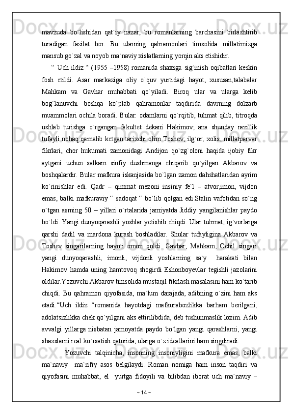 mavzuda   bo`lishidan   qat`iy   nazar,   bu   romanlarning   barchasini   birlashtirib
turadigan   fazilat   bor.   Bu   ularning   qahramonlari   timsolida   millatimizga
mansub go`zal va noyob ma`naviy xislatlarning yorqin aks etishidir.
        “  Uch   ildiz   “  (1955  –1958)   romanida   shaxsga   sig`inish   oqibatlari   keskin
fosh   etildi.   Asar   markaziga   oliy   o`quv   yurtidagi   hayot,   xususan,talabalar
Mahkam   va   Gavhar   muhabbati   qo`yiladi.   Biroq   ular   va   ularga   kelib
bog`lanuvchi   boshqa   ko`plab   qahramonlar   taqdirida   davrning   dolzarb
muammolari  ochila boradi. Bular:  odamlarni qo`rqitib, tuhmat qilib, titroqda
ushlab   turishga   o`rgangan   fakultet   dekani   Hakimov;   ana   shunday   razillik
tufayli nohaq qamalib ketgan tarixchi olim Toshev; ilg`or, xolis, millatparvar
fikrlari,   chor   hukumati   zamonidagi   Andijon   qo`zg`oloni   haqida   ijobiy   fikr
aytgani   uchun   salkam   sinfiy   dushmanga   chiqarib   qo`yilgan   Akbarov   va
boshqalardir. Bular mafkura iskanjasida bo`lgan zamon dahshatlaridan ayrim
ko`rinishlar   edi.   Qadr   –   qimmat   mezoni   insiniy   fe`l   –   atvor,imon,   vijdon
emas,   balki   mafkuraviy  “   sadoqat   “   bo`lib   qolgan  edi.Stalin   vafotidan   so`ng
o`tgan   asrning   50   –   yillari   o`rtalarida   jamiyatda   Jiddiy   yangilanishlar   paydo
bo`ldi. Yangi dunyoqarashli yoshlar yetishib chiqdi. Ular tuhmat, ig`vorlarga
qarshi   dadil   va   mardona   kurash   boshladilar.   Shular   tufayligina   Akbarov   va
Toshev   singarilarning   hayoti   omon   qoldi.   Gavhar,   Mahkam,   Ochil   singari
yangi   dunyoqarashli,   imonli,   vijdonli   yoshlarning   sa`y     harakati   bilan
Hakimov   hamda   uning   hamtovoq   shogirdi   Eshonboyevlar   tegishli   jazolarini
oldilar.Yozuvchi Akbarov timsolida mustaqil fikrlash masalasini ham ko`tarib
chiqdi.   Bu   qahramon   qiyofasida,   ma`lum   darajada,   adibning   o`zini   ham   aks
etadi.“Uch   ildiz   “romanida   hayotdagi   mafkurabozlikka   barham   berilgani,
adolatsizlikka chek qo`yilgani aks ettirilibdida, deb tushunmaslik lozim. Adib
avvalgi   yillarga   nisbatan   jamoyatda   paydo   bo`lgan   yangi   qarashlarni,   yangi
shaxslarni real ko`rsatish qatorida, ularga o`z ideallarini ham singdiradi.
            Yozuvchi   talqinicha,   insonning   insoniyligini   mafkura   emas,   balki
ma`naviy     ma`rifiy   asos   belgilaydi.   Roman   nomiga   ham   inson   taqdiri   va
qiyofasini   muhabbat,   el     yurtga   fidoyili   va   bilibdan   iborat   uch   ma`naviy   –
~  14  ~ 