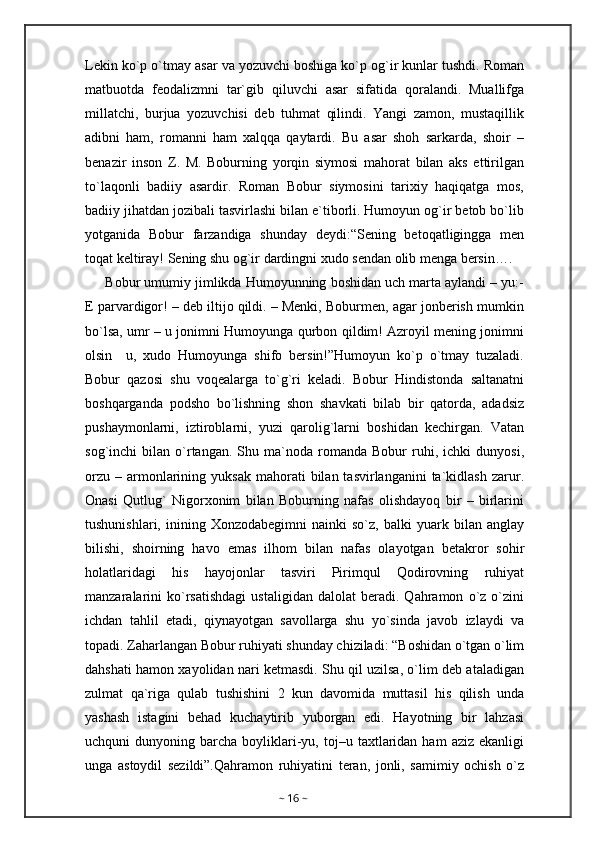 Lekin ko`p o`tmay asar va yozuvchi boshiga ko`p og`ir kunlar tushdi. Roman
matbuotda   feodalizmni   tar`gib   qiluvchi   asar   sifatida   qoralandi.   Muallifga
millatchi,   burjua   yozuvchisi   deb   tuhmat   qilindi.   Yangi   zamon,   mustaqillik
adibni   ham,   romanni   ham   xalqqa   qaytardi.   Bu   asar   shoh   sarkarda,   shoir   –
benazir   inson   Z.   M.   Boburning   yorqin   siymosi   mahorat   bilan   aks   ettirilgan
to`laqonli   badiiy   asardir.   Roman   Bobur   siymosini   tarixiy   haqiqatga   mos,
badiiy jihatdan jozibali tasvirlashi bilan e`tiborli. Humoyun og`ir betob bo`lib
yotganida   Bobur   farzandiga   shunday   deydi:“Sening   betoqatligingga   men
toqat keltiray! Sening shu og`ir dardingni xudo sendan olib menga bersin….
      Bobur umumiy jimlikda Humoyunning boshidan uch marta aylandi – yu:-
E parvardigor! – deb iltijo qildi. – Menki, Boburmen, agar jonberish mumkin
bo`lsa, umr – u jonimni Humoyunga qurbon qildim! Azroyil mening jonimni
olsin     u,   xudo   Humoyunga   shifo   bersin!”Humoyun   ko`p   o`tmay   tuzaladi.
Bobur   qazosi   shu   voqealarga   to`g`ri   keladi.   Bobur   Hindistonda   saltanatni
boshqarganda   podsho   bo`lishning   shon   shavkati   bilab   bir   qatorda,   adadsiz
pushaymonlarni,   iztiroblarni,   yuzi   qarolig`larni   boshidan   kechirgan.   Vatan
sog`inchi   bilan   o`rtangan.   Shu  ma`noda  romanda   Bobur   ruhi,  ichki   dunyosi,
orzu   –  armonlarining  yuksak  mahorati  bilan  tasvirlanganini  ta`kidlash  zarur.
Onasi   Qutlug`   Nigorxonim   bilan   Boburning   nafas   olishdayoq   bir   –   birlarini
tushunishlari,   inining   Xonzodabegimni   nainki   so`z,   balki   yuark   bilan  anglay
bilishi,   shoirning   havo   emas   ilhom   bilan   nafas   olayotgan   betakror   sohir
holatlaridagi   his   hayojonlar   tasviri   Pirimqul   Qodirovning   ruhiyat
manzaralarini   ko`rsatishdagi   ustaligidan   dalolat   beradi.   Qahramon   o`z  o`zini
ichdan   tahlil   etadi,   qiynayotgan   savollarga   shu   yo`sinda   javob   izlaydi   va
topadi. Zaharlangan Bobur ruhiyati shunday chiziladi: “Boshidan o`tgan o`lim
dahshati hamon xayolidan nari ketmasdi. Shu qil uzilsa, o`lim deb ataladigan
zulmat   qa`riga   qulab   tushishini   2   kun   davomida   muttasil   his   qilish   unda
yashash   istagini   behad   kuchaytirib   yuborgan   edi.   Hayotning   bir   lahzasi
uchquni   dunyoning  barcha  boyliklari-yu,  toj–u  taxtlaridan  ham   aziz  ekanligi
unga   astoydil   sezildi”.Qahramon   ruhiyatini   teran,   jonli,   samimiy   ochish   o`z
~  16  ~ 