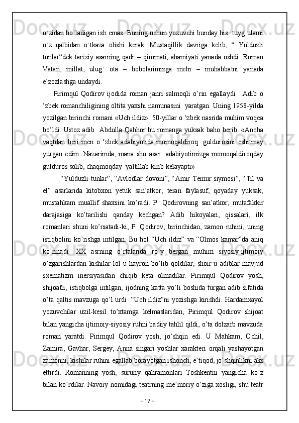 o`zidan bo`ladigan ish emas. Buning uchun yozuvchi bunday his   tuyg`ularni
o`z   qalbidan   o`tkaza   olishi   kerak.   Mustaqillik   davriga   kelib,   “   Yulduzli
tunlar“dek   tarixiy  asarning   qadr  –  qimmati,  ahamiyati  yanada   oshdi.  Roman
Vatan,   millat,   ulug`   ota   –   bobolarimizga   mehr   –   muhabbatni   yanada
e`zozlashga undaydi.
Pirimqul   Qodirov   ijodida   roman   janri   salmoqli   o’rin   egallaydi.     Adib   o
‘zbek romanchiligining oltita yaxshi namunasini   yaratgan. Uning 1958-yilda
yozilgan birinchi romani «Uch ildiz»  50-yillar o ‘zbek nasrida muhim voqea
bo’ldi. Ustoz adib   Abdulla Qahhor bu romanga yuksak baho berib: «Ancha
vaqtdan   beri   men   o   ‘zbek   adabiyotida   momoqaldiroq     guldurosini   eshitmay
yurgan   edim.   Nazarimda,   mana   shu   asar     adabiyotimizga   momoqaldiroqday
gulduros solib, chaqmoqday  yaltillab kirib kelayapti»
“Yulduzli  tunlar”,  “Avlodlar  dovoni”,  “Amir   Temur  siymosi”,   “Til   va
el”   asarlarida   kitobxon   yetuk   san’atkor,   teran   faylasuf,   qoyaday   yuksak,
mustahkam   muallif   shaxsini   ko’radi.   P.   Qodirovning   san’atkor,   mutafakkir
darajasiga   ko’tarilishi   qanday   kechgan?   Adib   hikoyalari,   qissalari,   ilk
romanlari   shuni   ko’rsatadi-ki,   P.   Qodirov,   birinchidan,   zamon   ruhini,   uning
istiqbolini   ko’rishga   intilgan.   Bu   hol   “Uch   ildiz”   va   “Olmos   kamar”da   aniq
ko’rinadi.   XX   asrning   o’rtalarida   ro’y   bergan   muhim   siyosiy-ijtimoiy
o’zgarishlardan   kishilar   lol-u   hayron   bo’lib   qoldilar,   shoir-u   adiblar   mavjud
sxematizm   inersiyasidan   chiqib   keta   olmadilar.   Pirimqul   Qodirov   yosh,
shijoatli, istiqbolga intilgan, ijodning katta yo’li  boshida turgan adib sifatida
o’ta qaltis mavzuga qo’l urdi   “Uch ildiz”ni yozishga kirishdi. Hardamxayol
yozuvchilar   uzil-kesil   to’xtamga   kelmaslaridan,   Pirimqul   Qodirov   shijoat
bilan yangicha ijtimoiy-siyosiy ruhni badiiy tahlil qildi, o’ta dolzarb mavzuda
roman   yaratdi.   Pirimqul   Qodirov   yosh,   jo’shqin   edi.   U   Mahkam,   Ochil,
Zamira,   Gavhar,   Sergey,   Anna   singari   yoshlar   xarakteri   orqali   yashayotgan
zamonni, kishilar ruhini egallab borayotgan ishonch, e’tiqod, jo’shqinlikni aks
ettirdi.   Romanning   yosh,   sururiy   qahramonlari   Toshkentni   yangicha   ko’z
bilan ko’rdilar. Navoiy nomidagi teatrning me’moriy o’ziga xosligi, shu teatr
~  17  ~ 