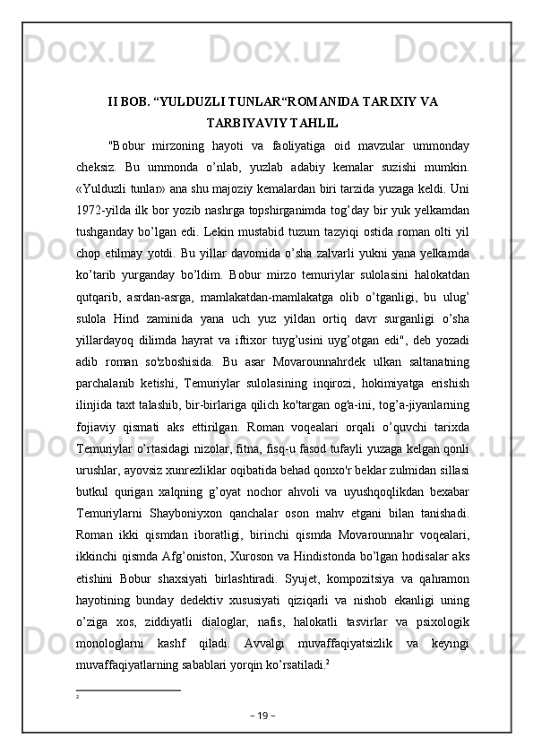 II BOB. “YULDUZLI TUNLAR“ROMANIDA TARIXIY VA
TARBIYAVIY TAHLIL
"Bobur   mirzoning   hayoti   va   faoliyatiga   oid   mavzular   ummonday
cheksiz.   Bu   ummonda   o’nlab,   yuzlab   adabiy   kemalar   suzishi   mumkin.
«Yulduzli tunlar» ana shu majoziy kemalardan biri tarzida yuzaga keldi. Uni
1972-yilda ilk bor yozib nashrga topshirganimda tog’day bir yuk yelkamdan
tushganday   bo’lgan   edi.   Lekin   mustabid   tuzum   tazyiqi   ostida   roman   olti   yil
chop   etilmay   yotdi.   Bu   yillar   davomida   o’sha   zalvarli   yukni   yana   yelkamda
ko’tarib   yurganday   bo’ldim.   Bobur   mirzo   temuriylar   sulolasini   halokatdan
qutqarib,   asrdan-asrga,   mamlakatdan-mamlakatga   olib   o’tganligi,   bu   ulug’
sulola   Hind   zaminida   yana   uch   yuz   yildan   ortiq   davr   surganligi   o’sha
yillardayoq   dilimda   hayrat   va   iftixor   tuyg’usini   uyg’otgan   edi",   deb   yozadi
adib   roman   so'zboshisida.   Bu   asar   Movarounnahrdek   ulkan   saltanatning
parchalanib   ketishi,   Temuriylar   sulolasining   inqirozi,   hokimiyatga   erishish
ilinjida taxt  talashib, bir-birlariga qilich ko'targan og'a-ini, tog’a-jiyanlarning
fojiaviy   qismati   aks   ettirilgan.   Roman   voqealari   orqali   o’quvchi   tarixda
Temuriylar o’rtasidagi nizolar, fitna, fisq-u fasod tufayli yuzaga kelgan qonli
urushlar, ayovsiz xunrezliklar oqibatida behad qonxo'r beklar zulmidan sillasi
butkul   qurigan   xalqning   g’oyat   nochor   ahvoli   va   uyushqoqlikdan   bexabar
Temuriylarni   Shayboniyxon   qanchalar   oson   mahv   etgani   bilan   tanishadi.
Roman   ikki   qismdan   iboratligi,   birinchi   qismda   Movarounnahr   voqealari,
ikkinchi  qismda Afg’oniston,  Xuroson  va Hindistonda  bo’lgan hodisalar  aks
etishini   Bobur   shaxsiyati   birlashtiradi.   Syujet,   kompozitsiya   va   qahramon
hayotining   bunday   dedektiv   xususiyati   qiziqarli   va   nishob   ekanligi   uning
o’ziga   xos,   ziddiyatli   dialoglar,   nafis,   halokatli   tasvirlar   va   psixologik
monologlarni   kashf   qiladi.   Avvalgi   muvaffaqiyatsizlik   va   keyingi
muvaffaqiyatlarning sabablari yorqin ko’rsatiladi. 2
2
~  19  ~ 