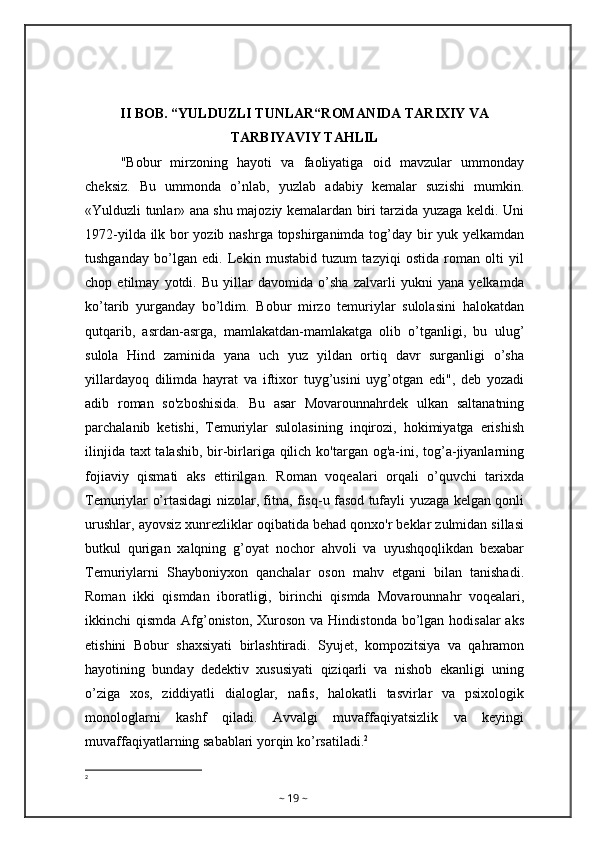 II BOB. “YULDUZLI TUNLAR“ROMANIDA TARIXIY VA
TARBIYAVIY TAHLIL
"Bobur   mirzoning   hayoti   va   faoliyatiga   oid   mavzular   ummonday
cheksiz.   Bu   ummonda   o’nlab,   yuzlab   adabiy   kemalar   suzishi   mumkin.
«Yulduzli tunlar» ana shu majoziy kemalardan biri tarzida yuzaga keldi. Uni
1972-yilda ilk bor yozib nashrga topshirganimda tog’day bir yuk yelkamdan
tushganday   bo’lgan   edi.   Lekin   mustabid   tuzum   tazyiqi   ostida   roman   olti   yil
chop   etilmay   yotdi.   Bu   yillar   davomida   o’sha   zalvarli   yukni   yana   yelkamda
ko’tarib   yurganday   bo’ldim.   Bobur   mirzo   temuriylar   sulolasini   halokatdan
qutqarib,   asrdan-asrga,   mamlakatdan-mamlakatga   olib   o’tganligi,   bu   ulug’
sulola   Hind   zaminida   yana   uch   yuz   yildan   ortiq   davr   surganligi   o’sha
yillardayoq   dilimda   hayrat   va   iftixor   tuyg’usini   uyg’otgan   edi",   deb   yozadi
adib   roman   so'zboshisida.   Bu   asar   Movarounnahrdek   ulkan   saltanatning
parchalanib   ketishi,   Temuriylar   sulolasining   inqirozi,   hokimiyatga   erishish
ilinjida taxt  talashib, bir-birlariga qilich ko'targan og'a-ini, tog’a-jiyanlarning
fojiaviy   qismati   aks   ettirilgan.   Roman   voqealari   orqali   o’quvchi   tarixda
Temuriylar o’rtasidagi nizolar, fitna, fisq-u fasod tufayli yuzaga kelgan qonli
urushlar, ayovsiz xunrezliklar oqibatida behad qonxo'r beklar zulmidan sillasi
butkul   qurigan   xalqning   g’oyat   nochor   ahvoli   va   uyushqoqlikdan   bexabar
Temuriylarni   Shayboniyxon   qanchalar   oson   mahv   etgani   bilan   tanishadi.
Roman   ikki   qismdan   iboratligi,   birinchi   qismda   Movarounnahr   voqealari,
ikkinchi  qismda Afg’oniston,  Xuroson  va Hindistonda  bo’lgan hodisalar  aks
etishini   Bobur   shaxsiyati   birlashtiradi.   Syujet,   kompozitsiya   va   qahramon
hayotining   bunday   dedektiv   xususiyati   qiziqarli   va   nishob   ekanligi   uning
o’ziga   xos,   ziddiyatli   dialoglar,   nafis,   halokatli   tasvirlar   va   psixologik
monologlarni   kashf   qiladi.   Avvalgi   muvaffaqiyatsizlik   va   keyingi
muvaffaqiyatlarning sabablari yorqin ko’rsatiladi. 2
2
~  19  ~