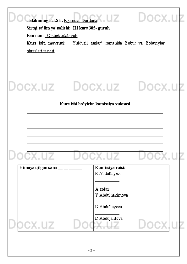 Talabaning F.I.SH.  Egamova Durdona
Sirtqi ta’lim yo’nalishi:   III  kurs 305- guruh 
Fan nomi : O’zbek adabiyoti  
Kurs   ishi   mavzusi :     "Yulduzli   tunlar"   romanida   Bobur   va   Boburiylar
obrazlari tasviri
Kurs ishi bo’yicha komissiya xulosasi  
______________________________________________________________
______________________________________________________________
______________________________________________________________
______________________________________________________________
______________________________________________________________
______________________________________________________________
Himoya qilgan sana  __ __ ______ Komissiya raisi:         
R.Abdullayeva
___________
A’zolar: 
Y.Abdulhakimova
___________
D.Abdullayeva
___________
D.Abdujalilova
___________
                                                
~  2  ~ 