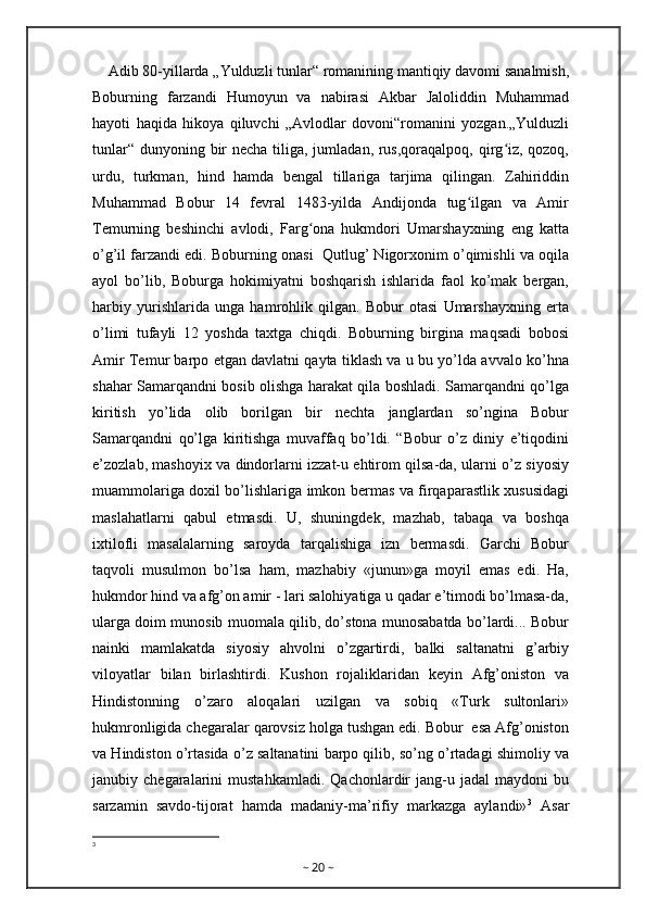     Adib 80-yillarda „Yulduzli tunlar“ romanining mantiqiy davomi sanalmish,
Boburning   farzandi   Humoyun   va   nabirasi   Akbar   Jaloliddin   Muhammad
hayoti   haqida   hikoya   qiluvchi   „Avlodlar   dovoni“romanini   yozgan.„Yulduzli
tunlar“ dunyoning bir necha tiliga, jumladan, rus,qoraqalpoq, qirg iz, qozoq,ʻ
urdu,   turkman,   hind   hamda   bengal   tillariga   tarjima   qilingan.   Zahiriddin
Muhammad   Bobur   14   fevral   1483-yilda   Andijonda   tug ilgan   va   Amir	
ʻ
Temurning   beshinchi   avlodi,   Farg ona   hukmdori   Umarshayxning   eng   katta	
ʻ
o’g’il farzandi edi. Boburning onasi  Qutlug’ Nigorxonim o’qimishli va oqila
ayol   bo’lib,   Boburga   hokimiyatni   boshqarish   ishlarida   faol   ko’mak   bergan,
harbiy   yurishlarida   unga   hamrohlik   qilgan.   Bobur   otasi   Umarshayxning   erta
o’limi   tufayli   12   yoshda   taxtga   chiqdi.   Boburning   birgina   maqsadi   bobosi
Amir Temur barpo etgan davlatni qayta tiklash va u bu yo’lda avvalo ko’hna
shahar Samarqandni bosib olishga harakat qila boshladi. Samarqandni qo’lga
kiritish   yo’lida   olib   borilgan   bir   nechta   janglardan   so’ngina   Bobur
Samarqandni   qo’lga   kiritishga   muvaffaq   bo’ldi.   “Bobur   o’z   diniy   e’tiqodini
e’zozlab, mashoyix va dindorlarni izzat-u ehtirom qilsa-da, ularni o’z siyosiy
muammolariga doxil bo’lishlariga imkon bermas va firqaparastlik xususidagi
maslahatlarni   qabul   etmasdi.   U,   shuningdek,   mazhab,   tabaqa   va   boshqa
ixtilofli   masalalarning   saroyda   tarqalishiga   izn   bermasdi.   Garchi   Bobur
taqvoli   musulmon   bo’lsa   ham,   mazhabiy   «junun»ga   moyil   emas   edi.   Ha,
hukmdor hind va afg’on amir - lari salohiyatiga u qadar e’timodi bo’lmasa-da,
ularga doim munosib muomala qilib, do’stona munosabatda bo’lardi... Bobur
nainki   mamlakatda   siyosiy   ahvolni   o’zgartirdi,   balki   saltanatni   g’arbiy
viloyatlar   bilan   birlashtirdi.   Kushon   rojaliklaridan   keyin   Afg’oniston   va
Hindistonning   o’zaro   aloqalari   uzilgan   va   sobiq   «Turk   sultonlari»
hukmronligida chegaralar qarovsiz holga tushgan edi. Bobur  esa Afg’oniston
va Hindiston o’rtasida o’z saltanatini barpo qilib, so’ng o’rtadagi shimoliy va
janubiy  chegaralarini   mustahkamladi.   Qachonlardir   jang-u   jadal   maydoni   bu
sarzamin   savdo-tijorat   hamda   madaniy-ma’rifiy   markazga   aylandi» 3
  Asar
3
~  20  ~ 