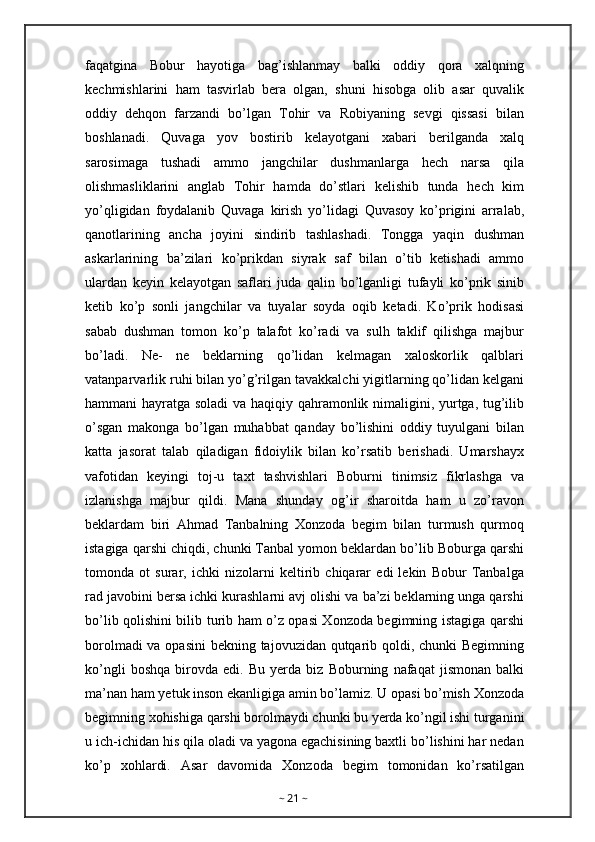 faqatgina   Bobur   hayotiga   bag’ishlanmay   balki   oddiy   qora   xalqning
kechmishlarini   ham   tasvirlab   bera   olgan,   shuni   hisobga   olib   asar   quvalik
oddiy   dehqon   farzandi   bo’lgan   Tohir   va   Robiyaning   sevgi   qissasi   bilan
boshlanadi.   Quvaga   yov   bostirib   kelayotgani   xabari   berilganda   xalq
sarosimaga   tushadi   ammo   jangchilar   dushmanlarga   hech   narsa   qila
olishmasliklarini   anglab   Tohir   hamda   do’stlari   kelishib   tunda   hech   kim
yo’qligidan   foydalanib   Quvaga   kirish   yo’lidagi   Quvasoy   ko’prigini   arralab,
qanotlarining   ancha   joyini   sindirib   tashlashadi.   Tongga   yaqin   dushman
askarlarining   ba’zilari   ko’prikdan   siyrak   saf   bilan   o’tib   ketishadi   ammo
ulardan   keyin   kelayotgan   saflari   juda   qalin   bo’lganligi   tufayli   ko’prik   sinib
ketib   ko’p   sonli   jangchilar   va   tuyalar   soyda   oqib   ketadi.   Ko’prik   hodisasi
sabab   dushman   tomon   ko’p   talafot   ko’radi   va   sulh   taklif   qilishga   majbur
bo’ladi.   Ne-   ne   beklarning   qo’lidan   kelmagan   xaloskorlik   qalblari
vatanparvarlik ruhi bilan yo’g’rilgan tavakkalchi yigitlarning qo’lidan kelgani
hammani hayratga soladi va haqiqiy qahramonlik nimaligini, yurtga, tug’ilib
o’sgan   makonga   bo’lgan   muhabbat   qanday   bo’lishini   oddiy   tuyulgani   bilan
katta   jasorat   talab   qiladigan   fidoiylik   bilan   ko’rsatib   berishadi.   Umarshayx
vafotidan   keyingi   toj-u   taxt   tashvishlari   Boburni   tinimsiz   fikrlashga   va
izlanishga   majbur   qildi.   Mana   shunday   og’ir   sharoitda   ham   u   zo’ravon
beklardam   biri   Ahmad   Tanbalning   Xonzoda   begim   bilan   turmush   qurmoq
istagiga qarshi chiqdi, chunki Tanbal yomon beklardan bo’lib Boburga qarshi
tomonda   ot   surar,   ichki   nizolarni   keltirib   chiqarar   edi   lekin   Bobur   Tanbalga
rad javobini bersa ichki kurashlarni avj olishi va ba’zi beklarning unga qarshi
bo’lib qolishini bilib turib ham o’z opasi Xonzoda begimning istagiga qarshi
borolmadi  va opasini  bekning tajovuzidan qutqarib qoldi, chunki Begimning
ko’ngli   boshqa   birovda   edi.   Bu   yerda   biz   Boburning   nafaqat   jismonan   balki
ma’nan ham yetuk inson ekanligiga amin bo’lamiz. U opasi bo’mish Xonzoda
begimning xohishiga qarshi borolmaydi chunki bu yerda ko’ngil ishi turganini
u ich-ichidan his qila oladi va yagona egachisining baxtli bo’lishini har nedan
ko’p   xohlardi.   Asar   davomida   Xonzoda   begim   tomonidan   ko’rsatilgan
~  21  ~ 