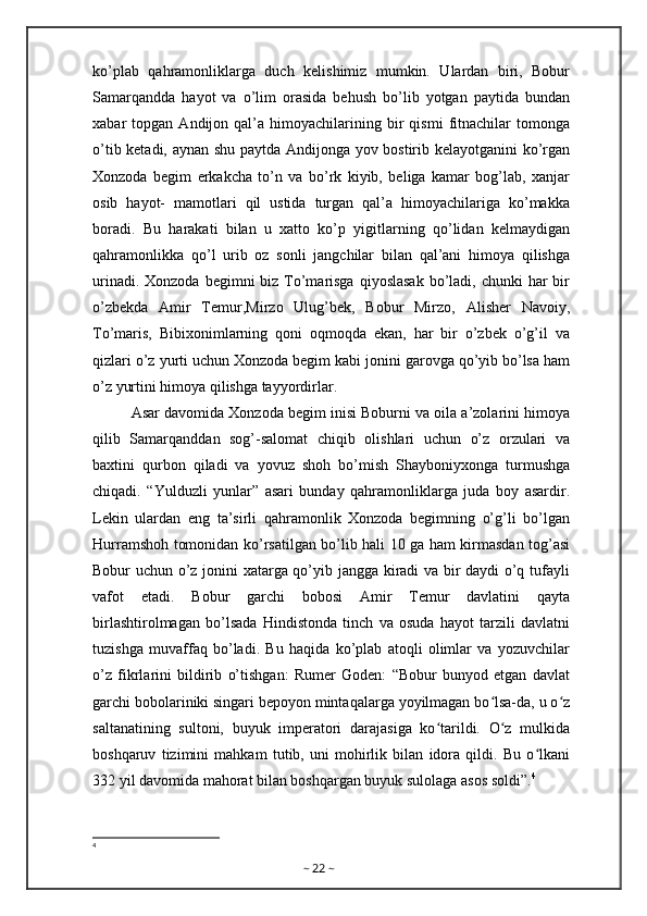 ko’plab   qahramonliklarga   duch   kelishimiz   mumkin.   Ulardan   biri,   Bobur
Samarqandda   hayot   va   o’lim   orasida   behush   bo’lib   yotgan   paytida   bundan
xabar   topgan   Andijon  qal’a   himoyachilarining   bir   qismi   fitnachilar   tomonga
o’tib ketadi, aynan shu paytda Andijonga yov bostirib kelayotganini  ko’rgan
Xonzoda   begim   erkakcha   to’n   va   bo’rk   kiyib,   beliga   kamar   bog’lab,   xanjar
osib   hayot-   mamotlari   qil   ustida   turgan   qal’a   himoyachilariga   ko’makka
boradi.   Bu   harakati   bilan   u   xatto   ko’p   yigitlarning   qo’lidan   kelmaydigan
qahramonlikka   qo’l   urib   oz   sonli   jangchilar   bilan   qal’ani   himoya   qilishga
urinadi. Xonzoda  begimni  biz To’marisga  qiyoslasak  bo’ladi, chunki  har  bir
o’zbekda   Amir   Temur,Mirzo   Ulug’bek,   Bobur   Mirzo,   Alisher   Navoiy,
To’maris,   Bibixonimlarning   qoni   oqmoqda   ekan,   har   bir   o’zbek   o’g’il   va
qizlari o’z yurti uchun Xonzoda begim kabi jonini garovga qo’yib bo’lsa ham
o’z yurtini himoya qilishga tayyordirlar.
Asar davomida Xonzoda begim inisi Boburni va oila a’zolarini himoya
qilib   Samarqanddan   sog’-salomat   chiqib   olishlari   uchun   o’z   orzulari   va
baxtini   qurbon   qiladi   va   yovuz   shoh   bo’mish   Shayboniyxonga   turmushga
chiqadi.   “Yulduzli   yunlar”   asari   bunday   qahramonliklarga   juda   boy   asardir.
Lekin   ulardan   eng   ta’sirli   qahramonlik   Xonzoda   begimning   o’g’li   bo’lgan
Hurramshoh tomonidan ko’rsatilgan bo’lib hali 10 ga ham kirmasdan tog’asi
Bobur uchun o’z jonini xatarga qo’yib jangga kiradi va bir daydi  o’q tufayli
vafot   etadi.   Bobur   garchi   bobosi   Amir   Temur   davlatini   qayta
birlashtirolmagan   bo’lsada   Hindistonda   tinch   va   osuda   hayot   tarzili   davlatni
tuzishga   muvaffaq   bo’ladi.   Bu   haqida   ko’plab   atoqli   olimlar   va   yozuvchilar
o’z   fikrlarini   bildirib   o’tishgan:   Rumer   Goden:   “Bobur   bunyod   etgan   davlat
garchi bobolariniki singari bepoyon mintaqalarga yoyilmagan bo lsa-da, u o zʻ ʻ
saltanatining   sultoni,   buyuk   imperatori   darajasiga   ko tarildi.   O z   mulkida	
ʻ ʻ
boshqaruv   tizimini   mahkam   tutib,   uni   mohirlik   bilan   idora   qildi.   Bu   o lkani	
ʻ
332 yil davomida mahorat bilan boshqargan buyuk sulolaga asos soldi”. 4
4
~  22  ~ 