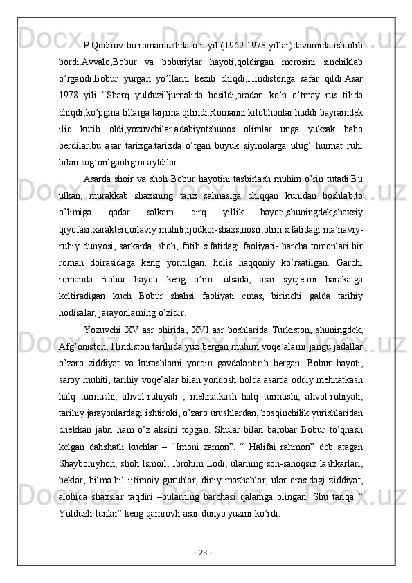 P.Qodirov bu roman ustida o’n yil (1969-1978 yillar)davomida ish olib
bordi.Avvalo,Bobur   va   boburiylar   hayoti,qoldirgan   merosini   sinchiklab
o’rgandi,Bobur   yurgan   yo’llarni   kezib   chiqdi,Hindistonga   safar   qildi.Asar
1978   yili   “Sharq   yulduzi”jurnalida   bosildi,oradan   ko’p   o’tmay   rus   tilida
chiqdi,ko’pgina tillarga tarjima qilindi.Romanni kitobhonlar huddi bayramdek
iliq   kutib   oldi,yozuvchilar,adabiyotshunos   olimlar   unga   yuksak   baho
berdilar,bu   asar   tarixga,tarixda   o’tgan   buyuk   siymolarga   ulug’   hurmat   ruhi
bilan sug’orilganligini aytdilar.
Asarda shoir  va shoh Bobur hayotini tasbirlash muhim  o’rin tutadi.Bu
ulkan,   murakkab   shaxsning   tarix   sahnasiga   chiqqan   kunidan   boshlab,to
o’limiga   qadar   salkam   qirq   yillik   hayoti,shuningdek,shaxsiy
qiyofasi,xarakteri,oilaviy muhiti,ijodkor-shaxs,nosir,olim sifatidagi ma’naviy-
ruhiy dunyosi, sarkarda, shoh, fotih sifatidagi  faoliyati-  barcha tomonlari bir
roman   doirasidaga   keng   yoritilgan,   holis   haqqoniy   ko’rsatilgan.   Garchi
romanda   Bobur   hayoti   keng   o’rin   tutsada,   asar   syujetini   harakatga
keltiradigan   kuch   Bobur   shahsi   faoliyati   emas,   birinchi   galda   tarihiy
hodisalar, jarayonlarning o’zidir.
Yozuvchi   XV   asr   ohirida,   XVI   asr   boshlarida   Turkiston,   shuningdek,
Afg’oniston, Hindiston tarihida yuz bergan muhim voqe’alarni jangu jadallar
o’zaro   ziddiyat   va   kurashlarni   yorqin   gavdalantirib   bergan.   Bobur   hayoti,
saroy muhiti, tarihiy voqe’alar bilan yondosh holda asarda oddiy mehnatkash
halq   turmushi,   ahvol-ruhiyati   ,   mehnatkash   halq   turmushi,   ahvol-ruhiyati,
tarihiy jarayonlardagi ishtiroki, o’zaro urushlardan, bosqinchilik yurishlaridan
chekkan   jabri   ham   o’z   aksini   topgan.   Shular   bilan   barobar   Bobur   to’qnash
kelgan   dahshatli   kuchlar   –   “Imoni   zamon”,   “   Halifai   rahmon”   deb   atagan
Shayboniyhon, shoh Ismoil, Ibrohim Lodi, ularning son-sanoqsiz lashkarlari,
beklar,   hilma-hil   ijtimoiy   guruhlar,   diniy   mazhablar,   ular   orasidagi   ziddiyat,
alohida   shaxslar   taqdiri   –bularning   barchasi   qalamga   olingan.   Shu   tariqa   “
Yulduzli tunlar” keng qamrovli asar dunyo yuzini ko’rdi.
~  23  ~ 