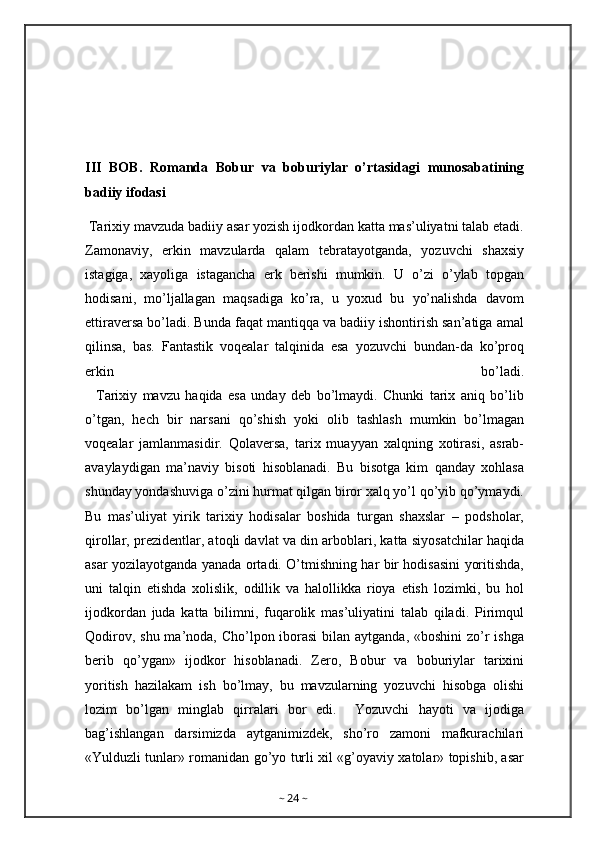 III   BOB.   Romanda   Bobur   va   boburiylar   o’rtasidagi   munosabatining
badiiy ifodasi
 Tarixiy mavzuda badiiy asar yozish ijodkordan katta mas’uliyatni talab etadi.
Zamonaviy,   erkin   mavzularda   qalam   tebratayotganda,   yozuvchi   shaxsiy
istagiga,   xayoliga   istagancha   erk   berishi   mumkin.   U   o’zi   o’ylab   topgan
hodisani,   mo’ljallagan   maqsadiga   ko’ra,   u   yoxud   bu   yo’nalishda   davom
ettiraversa bo’ladi. Bunda faqat mantiqqa va badiiy ishontirish san’atiga amal
qilinsa,   bas.   Fantastik   voqealar   talqinida   esa   yozuvchi   bundan-da   ko’proq
erkin   bo’ladi.
    Tarixiy   mavzu   haqida   esa   unday   deb   bo’lmaydi.   Chunki   tarix   aniq   bo’lib
o’tgan,   hech   bir   narsani   qo’shish   yoki   olib   tashlash   mumkin   bo’lmagan
voqealar   jamlanmasidir.   Qolaversa,   tarix   muayyan   xalqning   xotirasi,   asrab-
avaylaydigan   ma’naviy   bisoti   hisoblanadi.   Bu   bisotga   kim   qanday   xohlasa
shunday yondashuviga o’zini hurmat qilgan biror xalq yo’l qo’yib qo’ymaydi.
Bu   mas’uliyat   yirik   tarixiy   hodisalar   boshida   turgan   shaxslar   –   podsholar,
qirollar, prezidentlar, atoqli davlat va din arboblari, katta siyosatchilar haqida
asar yozilayotganda yanada ortadi. O’tmishning har bir hodisasini yoritishda,
uni   talqin   etishda   xolislik,   odillik   va   halollikka   rioya   etish   lozimki,   bu   hol
ijodkordan   juda   katta   bilimni,   fuqarolik   mas’uliyatini   talab   qiladi.   Pirimqul
Qodirov, shu ma’noda, Cho’lpon iborasi  bilan aytganda, «boshini zo’r ishga
berib   qo’ygan»   ijodkor   hisoblanadi.   Zero,   Bobur   va   boburiylar   tarixini
yoritish   hazilakam   ish   bo’lmay,   bu   mavzularning   yozuvchi   hisobga   olishi
lozim   bo’lgan   minglab   qirralari   bor   edi.     Yozuvchi   hayoti   va   ijodiga
bag’ishlangan   darsimizda   aytganimizdek,   sho’ro   zamoni   mafkurachilari
«Yulduzli tunlar» romanidan go’yo turli xil «g’oyaviy xatolar» topishib, asar
~  24  ~ 