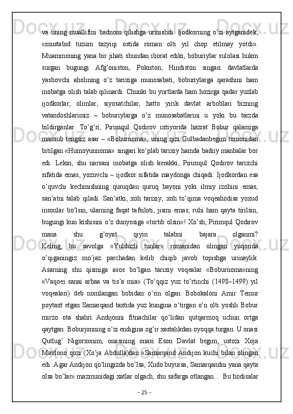 va   uning   muallifini   badnom   qilishga   urinishdi.   Ijodkorning   o’zi   aytganidek,
«mustabid   tuzum   tazyiqi   ostida   roman   olti   yil   chop   etilmay   yotdi».
Muammoning   yana   bir   jihati   shundan   iborat   ediki,   boburiylar   sulolasi   hukm
surgan   bugungi   Afg’oniston,   Pokiston,   Hindiston   singari   davlatlarda
yashovchi   aholining   o’z   tarixiga   munosabati,   boburiylarga   qarashini   ham
inobatga olish talab qilinardi. Chunki bu yurtlarda ham hozirga qadar yuzlab
ijodkorlar,   olimlar,   siyosatchilar,   hatto   yirik   davlat   arboblari   bizning
vatandoshlarimiz   –   boburiylarga   o’z   munosabatlarini   u   yoki   bu   tarzda
bildirganlar.   To’g’ri,   Pirimqul   Qodirov   ixtiyorida   hazrat   Bobur   qalamiga
mansub   tengsiz   asar   –   «Boburnoma»,   uning   qizi   Gulbadanbegim   tomonidan
bitilgan «Humoyunnoma» singari ko’plab tarixiy hamda badiiy manbalar bor
edi.   Lekin,   shu   narsani   inobatga   olish   kerakki,   Pirimqul   Qodirov   tarixchi
sifatida emas,  yozuvchi – ijodkor  sifatida maydonga chiqadi. Ijodkordan esa
o’quvchi   kechmishning   quruqdan   quruq   bayoni   yoki   ilmiy   izohini   emas,
san’atni   talab   qiladi.   San’atki,   xoh   tarixiy,   xoh   to’qima   voqeahodisa   yoxud
insonlar   bo’lsin,   ularning   faqat   tafsiloti,   jismi   emas,   ruhi   ham   qayta   tirilsin,
bugungi kun kishisini o’z dunyosiga «tortib olsin»! Xo’sh, Pirimqul Qodirov
mana   shu   g’oyat   qiyin   talabni   bajara   olganmi?
Keling,   bu   savolga   «Yulduzli   tunlar»   romanidan   olingan   yuqorida
o’qiganingiz   mo’jaz   parchadan   kelib   chiqib   javob   topishga   urinaylik.
Asarning   shu   qismiga   asos   bo’lgan   tarixiy   voqealar   «Boburnoma»ning
«Vaqoei   sanai   arbaa   va   tis’a   mia»   (To’qqiz   yuz   to’rtinchi   (1498–1499)   yil
voqealari)   deb   nomlangan   bobidan   o’rin   olgan.   Bobokaloni   Amir   Temur
poytaxt  etgan  Samarqand taxtida  yuz  kungina o’tirgan  o’n  olti  yoshli  Bobur
mirzo   ota   shahri   Andijonni   fitnachilar   qo’lidan   qutqarmoq   uchun   ortga
qaytgan. Boburjonning o’zi endigina og’ir xastalikdan oyoqqa turgan. U onasi
Qutlug’   Nigorxonim,   onasining   onasi   Eson   Davlat   begim,   ustozi   Xoja
Mavlono   qozi   (Xo’ja   Abdulla)dan   «Samarqand   Andijon   kuchi   bilan   olingan
edi. Agar Andijon qo’lingizda bo’lsa, Xudo buyursa, Samarqandni yana qayta
olsa bo’lar» mazmunidagi xatlar olgach, shu safarga otlangan…   Bu hodisalar
~  25  ~ 