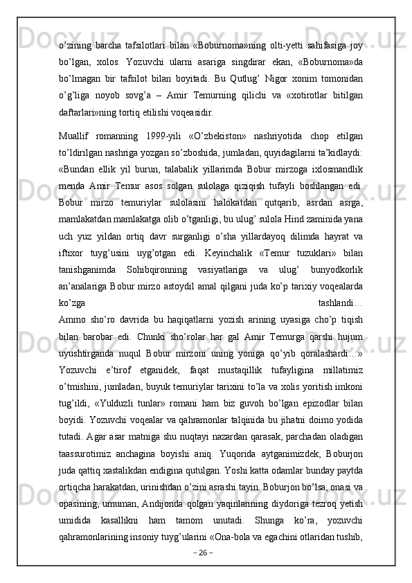 o’zining   barcha   tafsilotlari   bilan   «Boburnoma»ning   olti-yetti   sahifasiga   joy
bo’lgan,   xolos.   Yozuvchi   ularni   asariga   singdirar   ekan,   «Boburnoma»da
bo’lmagan   bir   tafsilot   bilan   boyitadi.   Bu   Qutlug’   Nigor   xonim   tomonidan
o’g’liga   noyob   sovg’a   –   Amir   Temurning   qilichi   va   «xotirotlar   bitilgan
daftarlari»ning tortiq etilishi voqeasidir.
Muallif   romanning   1999-yili   «O’zbekiston»   nashriyotida   chop   etilgan
to’ldirilgan nashriga yozgan so’zboshida, jumladan, quyidagilarni ta’kidlaydi:
«Bundan   ellik   yil   burun,   talabalik   yillarimda   Bobur   mirzoga   ixlosmandlik
menda   Amir   Temur   asos   solgan   sulolaga   qiziqish   tufayli   boshlangan   edi.
Bobur   mirzo   temuriylar   sulolasini   halokatdan   qutqarib,   asrdan   asrga,
mamlakatdan mamlakatga olib o’tganligi, bu ulug’ sulola Hind zaminida yana
uch   yuz   yildan   ortiq   davr   surganligi   o’sha   yillardayoq   dilimda   hayrat   va
iftixor   tuyg’usini   uyg’otgan   edi.   Keyinchalik   «Temur   tuzuklari»   bilan
tanishganimda   Sohibqironning   vasiyatlariga   va   ulug’   bunyodkorlik
an’analariga  Bobur  mirzo astoydil  amal  qilgani  juda ko’p tarixiy voqealarda
ko’zga   tashlandi…
Ammo   sho’ro   davrida   bu   haqiqatlarni   yozish   arining   uyasiga   cho’p   tiqish
bilan   barobar   edi.   Chunki   sho’rolar   har   gal   Amir   Temurga   qarshi   hujum
uyushtirganda   nuqul   Bobur   mirzoni   uning   yoniga   qo’yib   qoralashardi…»
Yozuvchi   e’tirof   etganidek,   faqat   mustaqillik   tufayligina   millatimiz
o’tmishini, jumladan, buyuk temuriylar tarixini to’la va xolis yoritish imkoni
tug’ildi,   «Yulduzli   tunlar»   romani   ham   biz   guvoh   bo’lgan   epizodlar   bilan
boyidi. Yozuvchi voqealar va qahramonlar talqinida bu jihatni doimo yodida
tutadi. Agar  asar  matniga shu  nuqtayi  nazardan qarasak, parchadan  oladigan
taassurotimiz   anchagina   boyishi   aniq.   Yuqorida   aytganimizdek,   Boburjon
juda qattiq xastalikdan endigina qutulgan. Yoshi katta odamlar bunday paytda
ortiqcha harakatdan, urinishdan o’zini asrashi tayin. Boburjon bo’lsa, onasi va
opasining,  umuman,  Andijonda  qolgan  yaqinlarining  diydoriga   tezroq  yetish
umidida   kasallikni   ham   tamom   unutadi.   Shunga   ko’ra,   yozuvchi
qahramonlarining insoniy tuyg’ularini «Ona-bola va egachini otlaridan tushib,
~  26  ~ 