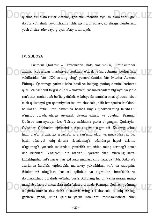 quchoqlashib   ko’rishar   ekanlar,   goh   xonumondan   ayrilish   alamlarini,   goh
diydor ko’rishish quvonchlarini ichlariga sig’dirolmay, ko’zlariga dambadam
yosh olishar edi» deya g’oyat tabiiy tasvirlaydi.
IV. XULOSA
Pirimqul   Qodirov   –   O’zbekiston   Xalq   yozuvchisi,   O’zbekistonda
xizmat   ko’rsatgan   madaniyat   xodimi,   o’zbek   adabiyotining   peshqadam
vakillaridan   biri.   XX   asrning   ulug’   yozuvchilaridan   biri   Muxtor   Avezov
Pirimqul   Qodirovga   yuksak   baho   berdi   va   kelajagi   porloq   ekanini   bashorat
qildi. Va bashorat to’g’ri chiqdi – yozuvchi qadam-baqadam ulg’aydi va yirik
san’atkor, mohir adib bo’lib yetishdi. Adabiyotda hamisha amal qiluvchi isbot
talab qilinmaydigan qonuniyatlardan biri shundaki, adib har qancha iste’dodli
bo’lmasin,   butun   umri   davomida   boshqa   buyuk   ijodkorlarning   tajribasini
o’rganib   boradi,   ularga   suyanadi,   davom   ettiradi   va   boyitadi.   Pirimqul
Qodirov   ham   ayniqsa,   Lev   Tolstoy   maktabini   puxta   o’rgangan,   Qodiriylar,
Oybeklar,   Qahhorlar   tajribasini   o’ziga   singdirib   olgan   edi.   Shuning   uchun
ham,   u   o’z   ustozlariga   ergashib,   so’z   san’atini   ulug’   va   muqaddas   ish   deb
bildi,   adabiyot   xalq   dardini   ifodalamog’i,   odamlarga   hayot   sirlarini
o’rgatmog’i,   yashash   san’atidan,   yaxshilik   san’atidan   saboq   bermog’i   kerak
deb   hisobladi.   Yozuvchi   o’z   asarlarini   yaratar   ekan,   ularning   katta-
kichikligidan   qat’i   nazar,   har   gal   xalq   manfaatlarini   nazarda   tutdi.   Adib   o’z
asarlarida   halollik,   vijdoniylik,   ma’naviy   yuksaklikni,   vafo   va   sadoqatni,
fidokorlikni   ulug’lash,   har   xil   qalloblik   va   olg’irlikni,   insofsizlik   va
diyonatsizlikni qoralash yo’lidan bordi. Adibning har bir yangi asarini ming-
minglab adabiyot muxlislari mehr bilan o’qishadi. Pirimqul Qodirov ijodining
xalqimiz   orasida   shunchalik   e’zozlanishining   siri   shundaki,   u   xalq   dilidagi
gaplarni   yozdi,   uning   qalbiga   yaqin   insonlarni   mehr-muhabbat   bilan
~  27  ~ 