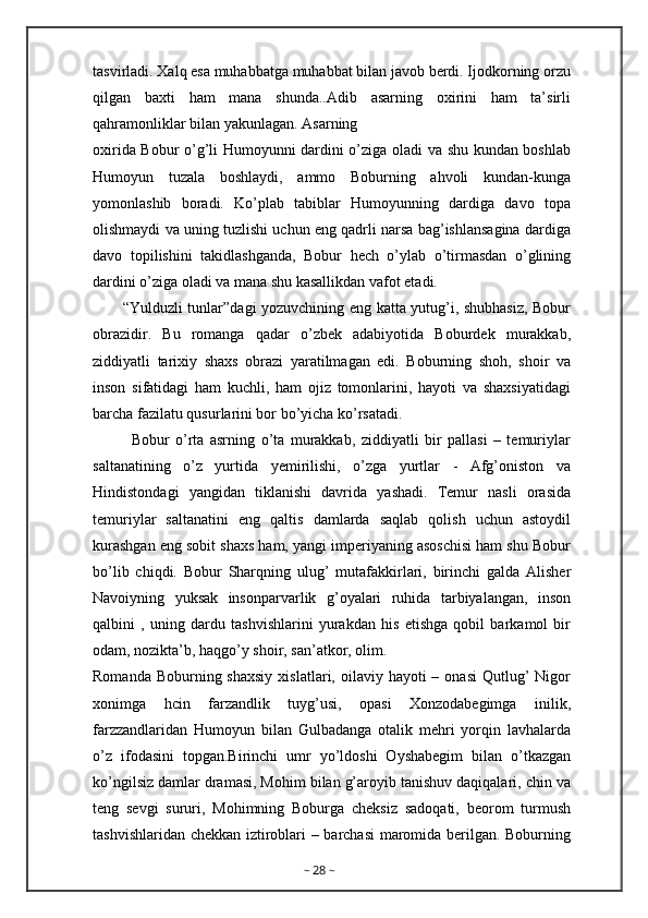 tasvirladi. Xalq esa muhabbatga muhabbat bilan javob berdi. Ijodkorning orzu
qilgan   baxti   ham   mana   shunda..Adib   asarning   oxirini   ham   ta’sirli
qahramonliklar bilan yakunlagan. Asarning
oxirida Bobur o’g’li Humoyunni dardini o’ziga oladi va shu kundan boshlab
Humoyun   tuzala   boshlaydi,   ammo   Boburning   ahvoli   kundan-kunga
yomonlashib   boradi.   Ko’plab   tabiblar   Humoyunning   dardiga   davo   topa
olishmaydi va uning tuzlishi uchun eng qadrli narsa bag’ishlansagina dardiga
davo   topilishini   takidlashganda,   Bobur   hech   o’ylab   o’tirmasdan   o’glining
dardini o’ziga oladi va mana shu kasallikdan vafot etadi.
           “Yulduzli tunlar”dagi yozuvchining eng katta yutug’i, shubhasiz, Bobur
obrazidir.   Bu   romanga   qadar   o’zbek   adabiyotida   Boburdek   murakkab,
ziddiyatli   tarixiy   shaxs   obrazi   yaratilmagan   edi.   Boburning   shoh,   shoir   va
inson   sifatidagi   ham   kuchli,   ham   ojiz   tomonlarini,   hayoti   va   shaxsiyatidagi
barcha fazilatu qusurlarini bor bo’yicha ko’rsatadi.
Bobur   o’rta   asrning   o’ta   murakkab,   ziddiyatli   bir   pallasi   –   temuriylar
saltanatining   o’z   yurtida   yemirilishi,   o’zga   yurtlar   -   Afg’oniston   va
Hindistondagi   yangidan   tiklanishi   davrida   yashadi.   Temur   nasli   orasida
temuriylar   saltanatini   eng   qaltis   damlarda   saqlab   qolish   uchun   astoydil
kurashgan eng sobit shaxs ham, yangi imperiyaning asoschisi ham shu Bobur
bo’lib   chiqdi.   Bobur   Sharqning   ulug’   mutafakkirlari,   birinchi   galda   Alisher
Navoiyning   yuksak   insonparvarlik   g’oyalari   ruhida   tarbiyalangan,   inson
qalbini   ,   uning   dardu   tashvishlarini   yurakdan   his   etishga   qobil   barkamol   bir
odam, nozikta’b, haqgo’y shoir, san’atkor, olim.
Romanda  Boburning shaxsiy   xislatlari, oilaviy  hayoti  –  onasi   Qutlug’   Nigor
xonimga   hcin   farzandlik   tuyg’usi,   opasi   Xonzodabegimga   inilik,
farzzandlaridan   Humoyun   bilan   Gulbadanga   otalik   mehri   yorqin   lavhalarda
o’z   ifodasini   topgan.Birinchi   umr   yo’ldoshi   Oyshabegim   bilan   o’tkazgan
ko’ngilsiz damlar dramasi, Mohim bilan g’aroyib tanishuv daqiqalari, chin va
teng   sevgi   sururi,   Mohimning   Boburga   cheksiz   sadoqati,   beorom   turmush
tashvishlaridan chekkan iztiroblari – barchasi  maromida berilgan. Boburning
~  28  ~ 