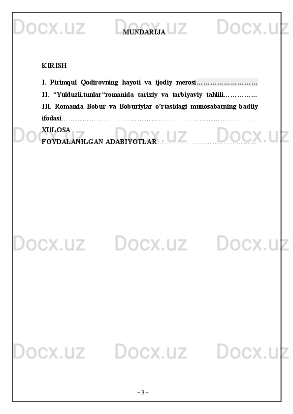                                                 MUNDARIJA
KIRISH
I.   Pirimqul   Qodirovning   hayoti   va   ijodiy   merosi ………………………
II.   “Yulduzli.tunlar“romanida   tarixiy   va   tarbiyaviy   tahlili……………
III.   Romanda   Bobur   va   Boburiylar   o’rtasidagi   munosabatning   badiiy
ifodasi …………………………………………………………………………
XULOSA ………………………………………………………………………
FOYDALANILGAN ADABIYOTLAR ……………………………..………
~  3  ~ 