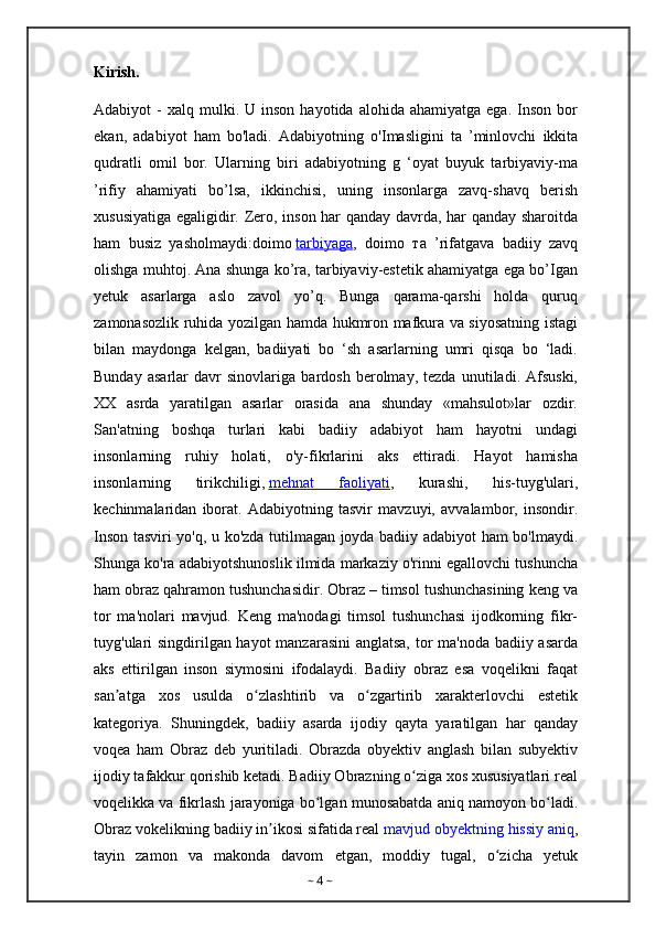 Kirish. 
Adabiyot   -  xalq   mulki.  U  inson   hayotida  alohida  ahamiyatga   ega.  Inson   bor
ekan,   adabiyot   ham   bo'ladi.   Adabiyotning   о 'Imasligini   ta   ’minlovchi   ikkita
qudratli   omil   bor.   Ularning   biri   adabiyotning   g   ‘oyat   buyuk   tarbiyaviy-ma
’rifiy   ahamiyati   bo’lsa,   ikkinchisi,   uning   insonlarga   zavq-shavq   berish
xususiyatiga egaligidir. Zero, inson har qanday davrda, har qanday sharoitda
ham   busiz   yasholmaydi:doimo   tarbiyaga ,   doimo   та   ’rifatgava   badiiy   zavq
olishga muhtoj. Ana shunga ko’ra, tarbiyaviy-estetik ahamiyatga ega bo’Igan
yetuk   asarlarga   aslo   zavol   yo’q.   Bunga   qarama-qarshi   holda   quruq
zamonasozlik ruhida yozilgan hamda hukmron mafkura va siyosatning istagi
bilan   maydonga   kelgan,   badiiyati   bo   ‘sh   asarlarning   umri   qisqa   bo   ‘ladi.
Bunday   asarlar   davr   sinovlariga   bardosh   berolmay,   tezda   unutiladi.   Afsuski,
XX   asrda   yaratilgan   asarlar   orasida   ana   shunday   «mahsulot»lar   ozdir.
San'atning   boshqa   turlari   kabi   badiiy   adabiyot   ham   hayotni   undagi
insonlarning   ruhiy   holati,   o'y-fikrlarini   aks   ettiradi.   Hayot   hamisha
insonlarning   tirikchiligi,   mehnat   faoliyati ,   kurashi,   his-tuyg'ulari,
kechinmalaridan   iborat.   Adabiyotning   tasvir   mavzuyi,   avvalambor,   insondir.
Inson tasviri yo'q, u ko'zda tutilmagan joyda badiiy adabiyot ham bo'lmaydi.
Shunga ko'ra adabiyotshunoslik ilmida markaziy o'rinni egallovchi tushuncha
ham obraz qahramon tushunchasidir. Obraz – timsol tushunchasining keng va
tor   ma'nolari   mavjud.   Keng   ma'nodagi   timsol   tushunchasi   ijodkorning   fikr-
tuyg'ulari singdirilgan hayot  manzarasini  anglatsa, tor ma'noda badiiy asarda
aks   ettirilgan   inson   siymosini   ifodalaydi.   Badiiy   obraz   esa   voqelikni   faqat
san atga   xos   usulda   o zlashtirib   va   o zgartirib   xarakterlovchi   estetikʼ ʻ ʻ
kategoriya.   Shuningdek,   badiiy   asarda   ijodiy   qayta   yaratilgan   har   qanday
voqea   ham   Obraz   deb   yuritiladi.   Obrazda   obyektiv   anglash   bilan   subyektiv
ijodiy tafakkur qorishib ketadi. Badiiy Obrazning o ziga xos xususiyatlari real	
ʻ
voqelikka va fikrlash jarayoniga bo lgan munosabatda aniq namoyon bo ladi.	
ʻ ʻ
Obraz vokelikning badiiy in ikosi sifatida real	
ʼ   mavjud obyektning hissiy aniq ,
tayin   zamon   va   makonda   davom   etgan,   moddiy   tugal,   o zicha   yetuk	
ʻ
~  4  ~ 