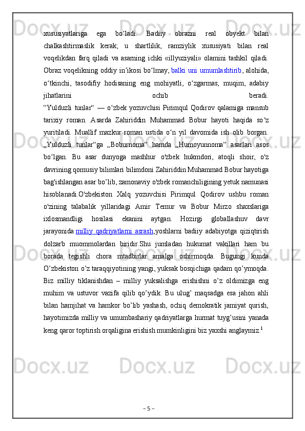 xususiyatlariga   ega   bo ladi.   Badiiy   obrazni   real   obyekt   bilanʻ
chalkashtirmaslik   kerak;   u   shartlilik,   ramziylik   xususiyati   bilan   real
voqelikdan   farq   qiladi   va   asarning   ichki   «illyuziyali»   olamini   tashkil   qiladi.
Obraz  voqelikning oddiy in ikosi  bo lmay,
ʼ ʻ   balki  uni  umumlashtirib , alohida,
o tkinchi,   tasodifiy   hodisaning   eng   mohiyatli,   o zgarmas,   muqim,   adabiy	
ʻ ʻ
jihatlarini   ochib   beradi.
“Yulduzli   tunlar“   —   o zbek   yozuvchisi   Pirimqul   Qodirov   qalamiga   mansub	
ʻ
tarixiy   roman.   Asarda   Zahiriddin   Muhammad   Bobur   hayoti   haqida   so z	
ʻ
yuritiladi.   Muallif   mazkur   roman   ustida   o n   yil   davomida   ish   olib   borgan.	
ʻ
„Yulduzli   tunlar“ga   „Boburnoma“   hamda   „Humoyunnoma“   asarlari   asos
bo lgan.   Bu   asar   dunyoga   mashhur   o'zbek   hukmdori,   atoqli   shoir,   o'z	
ʻ
davrining qomusiy bilimlari bilimdoni Zahiriddin Muhammad Bobur hayotiga
bag'ishlangan asar bo’lib, zamonaviy o'zbek romanchiligining yetuk namunasi
hisoblanadi.O'zbekiston   Xalq   yozuvchisi   Pirimqul   Qodirov   ushbu   roman
o'zining   talabalik   yillaridagi   Amir   Temur   va   Bobur   Mirzo   shaxslariga
ixlosmandligi   hosilasi   ekanini   aytgan.   Hozirgi   globallashuv   davr
jarayonida   milliy   qadriyatlarni   asrash ,yoshlarni   badiiy   adabiyotga   qiziqtirish
dolzarb   muommolardan   biridir.Shu   jumladan   hukumat   vakillari   ham   bu
borada   tegishli   chora   mtadbirlar   amalga   oshirmoqda.   Bugungi   kunda
O’zbekiston o’z taraqqiyotining yangi, yuksak bosqichiga qadam qo’ymoqda.
Biz   milliy   tiklanishdan   –   milliy   yuksalishga   erishishni   o’z   oldimizga   eng
muhim   va   ustuvor   vazifa   qilib   qo’ydik.   Bu   ulug’   maqsadga   esa   jahon   ahli
bilan   hamjihat   va   hamkor   bo’lib   yashash,   ochiq   demokratik   jamiyat   qurish,
hayotimizda milliy va umumbashariy qadriyatlarga hurmat tuyg’usini yanada
keng qaror toptirish orqaligina erishish mumkinligini biz yaxshi anglaymiz. 1
~  5  ~ 