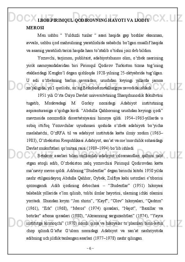 I.BOB.PIRIMQUL QODIROVNING HAYOTI VA IJODIY 
MEROSI
Men   ushbu   “   Yulduzli   tunlar   “   asari   haqida   gap   boshlar   ekanman,
avvalo, ushbu ijod mahsulining yaratilishida sababchi bo’lgan muallif haqida
va asarnig yaratilish tarixi haqida ham to’xtalib o’tishni joiz deb bildim.
Yozuvchi,   tarjimon,   publitsist,   adabiyotshunos   olim,   o zbek   nasriningʻ
yirik   namoyandalaridan   biri   Pirimqul   Qodirov   Turkiston   tizma   tog ining	
ʻ
etaklaridagi Kengko l degan qishloqda 1928-yilning 25-oktyabrida tug ilgan.	
ʻ ʻ
U   asli   o zbekning   barlos   qavmidan;   urushdan   keyingi   yillarda   jamoa	
ʻ
xo jaligida, yo l qurilishi, so ng Bekobod metallurgiya zavodida ishladi.	
ʻ ʻ ʻ
1951 yili O rta Osiyo Davlat universitetining Sharqshunoslik fakultetini	
ʻ
tugatib,   Moskvadagi   M.   Gorkiy   nomidagi   Adabiyot   institutining
aspiranturasiga o qishga kirdi. “Abdulla Qahhorning urushdan keyingi ijodi”
ʻ
mavzusida   nomzodlik   dissertatsiyasini   himoya   qildi.   1954–1963-yillarda   u
sobiq   ittifoq   Yozuvchilar   uyushmasi   qoshida   o zbek   adabiyoti   bo yicha	
ʻ ʻ
maslahatchi,   O zRFA   til   va   adabiyot   institutida   katta   ilmiy   xodim   (1963–	
ʻ
1983), O zbekiston Respublikasi Adabiyot, san at va me morchilik sohasidagi	
ʻ ʼ ʼ
Davlat mukofotlari qo mitasi raisi (1989–1994) bo lib ishladi.	
ʻ ʻ
Betakror   asarlari   bilan   millionlab   adabiyot   ixlosmandlari   qalbini   zabt
etgan   atoqli   adib,   O’zbekiston   xalq   yozuvchisi   Pirimqul   Qodirovdan   katta
ma’naviy meros qoldi. Adibning “Studentlar” degan birinchi kitobi 1950 yilda
nashr etilganidayoq Abdulla Qahhor, Oybek, Zulfiya kabi ustozlari e’tiborini
qozongandi.   Adib   ijodining   debochasi     “Studentlar”   (1951)   hikoyasi	
‒
talabalik   yillarida   e lon   qilinib,   tolibi   ilmlar   hayotini,   ularning   ichki   olamini	
ʼ
yoritadi.   Shundan   keyin   “Jon   shirin”,   “Kayf”,   “Olov”   hikoyalari,   “Qadrim”
(1961),   “Erk”   (1968),   “Meros”   (1974)   qissalari,   “Najot”,   “Baxillar   va
botirlar” afsona qissalari  (1980), “Akramning sarguzashtlari” (1974), “Yayra
institutga kirmoqchi” (1970) nomli qissa va hikoyalar to plamlari birin-ketin	
ʻ
chop   qilindi.G afur   G ulom   nomidagi   Adabiyot   va   san at   nashriyotida	
ʻ ʻ ʼ
adibning uch jildlik tanlangan asarlari (1977–1978) nashr qilingan.
~  6  ~ 