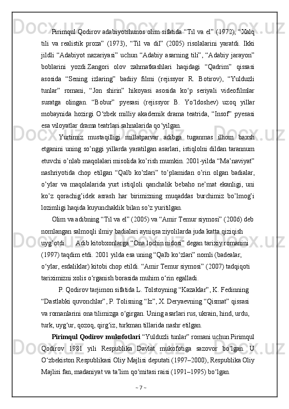 Pirimqul Qodirov adabiyotshunos olim sifatida “Til va el” (1972), “Xalq
tili   va   realistik   proza”   (1973),   “Til   va   dil”   (2005)   risolalarini   yaratdi.   Ikki
jildli   “Adabiyot   nazariyasi”   uchun   “Adabiy   asarning   tili”,   “Adabiy   jarayon”
boblarini   yozdi.Zangori   olov   zahmatkashlari   haqidagi   “Qadrim”   qissasi
asosida   “Sening   izlaring”   badiiy   filmi   (rejissyor   R.   Botirov),   “Yulduzli
tunlar”   romani,   “Jon   shirin”   hikoyasi   asosida   ko p   seriyali   videofilmlarʻ
suratga   olingan.   “Bobur”   pyesasi   (rejissyor   B.   Yo ldoshev)   uzoq   yillar	
ʻ
mobaynida   hozirgi   O zbek   milliy   akademik   drama   teatrida,   “Insof”   pyesasi	
ʻ
esa viloyatlar drama teatrlari sahnalarida qo yilgan.	
ʻ
Yurtimiz   mustaqilligi   millatparvar   adibga   tuganmas   ilhom   baxsh
etganini  uning so’nggi  yillarda yaratilgan asarlari, istiqlolni  dildan tarannum
etuvchi o’nlab maqolalari misolida ko’rish mumkin. 2001-yilda “Ma’naviyat”
nashriyotida   chop   etilgan   “Qalb   ko’zlari”   to’plamidan   o’rin   olgan   badialar,
o’ylar   va   maqolalarida   yurt   istiqloli   qanchalik   bebaho   ne’mat   ekanligi,   uni
ko’z   qorachig’idek   asrash   har   birimizning   muqaddas   burchimiz   bo’lmog’i
lozimligi haqida kuyunchaklik bilan so’z yuritilgan.
Olim va adibning “Til va el” (2005) va “Amir Temur siymosi” (2006) deb
nomlangan salmoqli ilmiy badialari ayniqsa ziyolilarda juda katta qiziqish 
uyg’otdi. Adib kitobxonlarga “Ona lochin nidosi” degan tarixiy romanini 
(1997) taqdim etdi. 2001 yilda esa uning “Qalb ko zlari” nomli (badealar, 	
ʻ
o ylar, esdaliklar) kitobi chop etildi. “Amir Temur siymosi” (2007) tadqiqoti 	
ʻ
tariximizni xolis o rganish borasida muhim o rin egalladi.	
ʻ ʻ
P. Qodirov tarjimon sifatida L. Tolstoyning “Kazaklar”, K. Fedinning 
“Dastlabki quvonchlar”, P. Tolisning “Iz”, X. Deryaevning “Qismat” qissasi 
va romanlarini ona tilimizga o girgan. Uning asarlari rus, ukrain, hind, urdu, 	
ʻ
turk, uyg ur, qozoq, qirg iz, turkman tillarida nashr etilgan.	
ʻ ʻ
Pirimqul Qodirov mukofotlari  “Yulduzli tunlar” romani uchun Pirimqul
Qodirov   1981   yili   Respublika   Davlat   mukofotiga   sazovor   bo lgan.   U	
ʻ
O zbekiston Respublikasi Oliy Majlisi deputati (1997–2000), Respublika Oliy	
ʻ
Majlisi fan, madaniyat va ta lim qo mitasi raisi (1991–1995) bo lgan.	
ʼ ʻ ʻ
~  7  ~ 