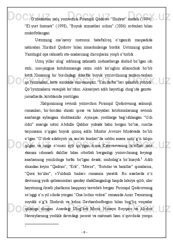 O zbekiston  xalq yozuvchisi  Pirimqul  Qodirov “Shuhrat” medali  (1994),ʻ
“El-yurt   hurmati”   (1998),   “Buyuk   xizmatlari   uchun”   (2006)   ordenlari   bilan
mukofotlangan.
Ustozning   ma’naviy   merosini   batafsilroq   o’rganish   maqsadida
nabiralari   Xurshid   Qodirov   bilan   xonadonlariga   bordik.   Ustozning   qizlari
Yaxshigul opa rahmatli ota-onalarining chiroqlarini yoqib o’tiribdi…
Uzoq   yillar   ulug’   adibning   zahmatli   mehnatlariga   shohid   bo’lgan   ish
stoli,   mo»jazgina   kutubxonasiga   razm   solib   ko’nglim   allanechuk   bo’lib
ketdi.Xonaning   bir   burchidagi   shkafda   buyuk   yozuvchining   taxlam-taxlam
qo’lyozmalari, katta sumkada son-sanoqsiz “Yon daftar”lari qalashib yotibdi.
Qo’lyozmalarni varaqlab ko’rdim. Aksariyati adib hayotligi chog’ida gazeta-
jurnallarda, kitoblarida yoritilgan.
              Xalqimizning   sevimli   yozuvchisi   Pirimqul   Qodirovning   salmoqli
romanlari,   bir-biridan   shirali   qissa   va   hikoyalari   kitobxonlarning   sevimli
asarlariga   aylangani   shubhasizdir.   Ayniqsa,   yoshlarga   bag’ishlangan   “Uch
ildiz”   asariga   ustoz   Abdulla   Qahhor   yuksak   baho   bergan   bo’lsa,   ruscha
tarjimasini   o’qigan   buyuk   qozoq   adibi   Muxtor   Avezov   Moskvada   bo’lib
o’tgan   “O’zbek   adabiyoti   va   san’ati   kunlari”da   ushbu   asarni   noto’g’ri   talqin
qilgan   va   unga   o’rinsiz   ayb   qo’ygan   Anna   Karavaevaning   ta’riflari   xato
ekanini   ishonarli   dalillar   bilan   isbotlab   berganligi   yozuvchining   keyingi
asarlarining   yozilishiga   turtki   bo’lgan   desak,   mubolag’a   bo’lmaydi. 1
  Adib
shundan   keyin   “Qadrim”,   “Erk”,   “Meros”,   “Botirlar   va   baxillar”   qissalarini,
“Qora   ko’zlar”,   «Yulduzli   tunlar»   romanini   yaratdi.   Bu   asarlarda   o’z
davrining yosh qahramonlari qanday shakllanganligi haqida hikoya qilib, ular
hayotining ibratli jihatlarini haqqoniy tasvirlab bergan. Pirimqul Qodirovning
so’nggi o’n yil ichida yozgan “Ona lochin vidosi” romanida Amir Temurning
suyukli   o’g’li   Shohruh   va   kelini   Gavharshodbegim   bilan   bog’liq   voqealar
qalamga   olingan.   Asardagi   Ulug’bek   Mirzo,   Husayn   Boyqaro   va   Alisher
Navoiylarning   yoshlik   davridagi   jasorat   va   matonati   ham   o’quvchida   yorqin
1
~  8  ~ 