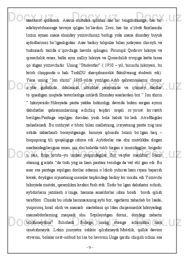 taassurot   qoldiradi.   Asarni   mutolaa   qilishni   har   bir   tengdoshimga,   har   bir
adabiyotshunosga   tavsiya   qilgan   bo’lardim.   Zero,   har   bir   o’zbek   faxrlanishi
lozim   aynan   mana   shunday   yozuvchimiz   borligi   yoki   mana   shunday   buyuk
ajdodlarimiz   bo’lganligidan.   Asar   badiiy   talqinlar   bilan   judayam   chiroyli   va
tushunarli   tarzda   o’quvchiga   havola   qilingan.   Pirimqul   Qodirov   hikoya   va
qissachilik emas,  balki ayni  milliy hikoya va Qissachilik  rivojiga katta hissa
qo`shgan yozuvchidir. Uning “Studentlar” ( 1950 – yil, birinchi hikoyasi, bu
kitob   chiqqanda   u   hali   ToshDU   sharqshunoslik   fakultening   studenti   edi).
Yana   uning   “Jon   shirin”   1968-yilda   yozilgan.Adib   qahramonlarini   chuqur
o`ylar   girdobida,   ikkilanish,   iztroblar   jarayonida   va   ijtimoiy   dardlar
to`qnashgan nuqtada tasvirlashga intiladi.Shunday asarlardan biri “ Jon shirin
“   hikoyasidir.Hikoyada   paxta   yakka   hokimligi   davrida   hukm   surgan   ayrim
dahshatlar   qahramonlarning   achchiq   taqdiri   orqali   ro`yirost   ko`rsatib
berilgan.Paxtaga   sepilgan   doridan   yosh   bola   halok   bo`ladi.   Atrofdagilar
zaharlanadi.  Bu mohiyat   e`tibori  bilan  mallatning, irsiyatning  paxta  zug`umi
ostida   zaharlanib   borayotganiga,   himoya   qilinishi   lozim   bo`lgan   haq   –
huquqining   tili   qisqaligiga   ishora   edi.   Aybdorlar   esa   elni   mutelikka   slogan
markazdagilarigina emas, uni shu holatda tutib turgan o`zimizdagilar, brigadir
u   rais,   firqa   kitobi–yu   undan   yuqoridagilar.   Bir   vaqtlar   mashhur“   Nazir
otaning g`azabi  “da tosh yog`sa ham paxtani terishga da`vat etil gan edi. Bu
asar esa paxtaga sepilgan dorilar odamni o`ldirib yubirsa ham rejani bajarish
kerak, deyilgan siyisatning insonlar taqdiridagi badiiy ko`rinishi edi.Yozuvchi
hikoyada muteki, qaramlikni keskin fosh etdi. Sodir bo`lgan dahshatni ochish,
aybdorlarni   jazolash   o`rniga,   hamma   amaldorlar   ishni   bosdi     bosdi   qilish
tarafdori. Chunki bu ishda hammasining aybi bor, egatlarni zaharlab bo`lsada,
yuqoriroq hosil olish va mansab   martabani qo`ldan chiqarmaslik hikoyadagi
mansabdorlarning   maqsadi   shu.   Sepilayotgan   dorini,   doridagi   zaharni
bilishmaydimi?   Bilishadi.   Bolaga,   uning   otasiga   achinishni   ham
unutishmaydi.   Lekin   jinoyatni   oshkor   qilishmaydi.Mutelik,   qullik   davom
etversin, bolalar nest–nobud bo`lsa bo`laversin.Unga qarshi chiqish uchun esa
~  9  ~ 