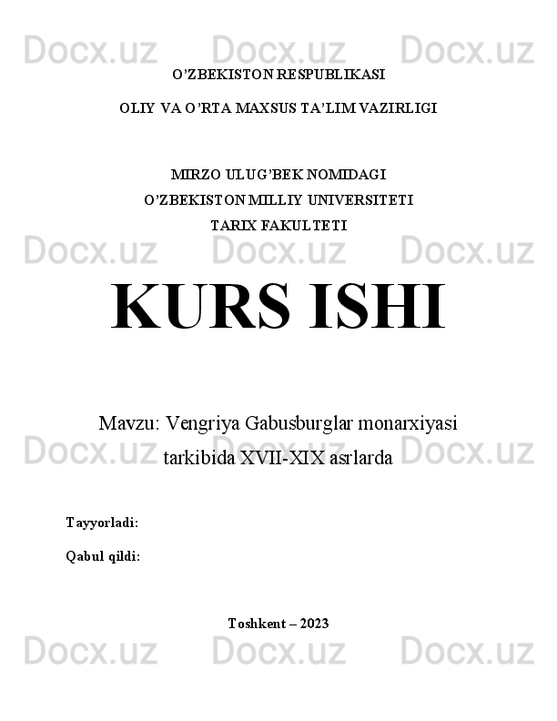 O’ZBEKISTON RESPUBLIKASI
OLIY VA O’RTA MAXSUS TA’LIM VAZIRLIGI
MIRZO ULUG’BEK NOMIDAGI
O’ZBEKISTON MILLIY UNIVERSITETI
TARIX FAKULTETI
KURS ISHI
Mavzu:  Vengriya Gabusburglar monarxiyasi
tarkibida XVII-XIX asrlarda 
Tayyorladi:
Qabul qildi:
Toshkent – 2023 