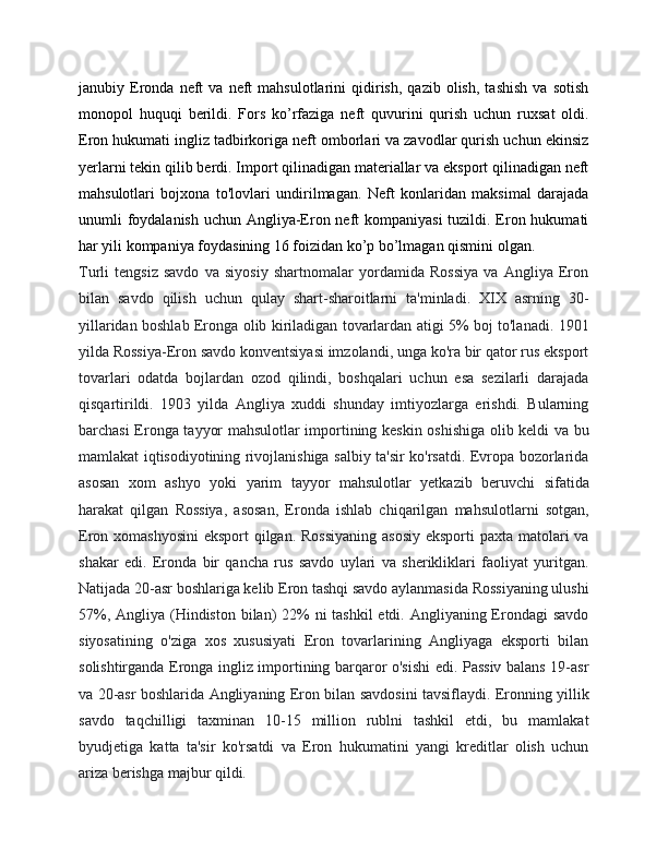 janubiy  Eronda   neft   va   neft   mahsulotlarini   qidirish,   qazib   olish,   tashish   va   sotish
monopol   huquqi   berildi.   Fors   ko’rfaziga   neft   quvurini   qurish   uchun   ruxsat   oldi.
Eron hukumati ingliz tadbirkoriga neft omborlari va zavodlar qurish uchun ekinsiz
yerlarni tekin qilib berdi. Import qilinadigan materiallar va eksport qilinadigan neft
mahsulotlari   bojxona   to'lovlari   undirilmagan.   Neft   konlaridan   maksimal   darajada
unumli foydalanish uchun Angliya-Eron neft  kompaniyasi  tuzildi. Eron hukumati
har yili kompaniya foydasining 16 foizidan ko’p bo’lmagan qismini olgan.
Turli   tengsiz   savdo   va   siyosiy   shartnomalar   yordamida   Rossiya   va   Angliya   Eron
bilan   savdo   qilish   uchun   qulay   shart-sharoitlarni   ta'minladi.   XIX   asrning   30-
yillaridan boshlab Eronga olib kiriladigan tovarlardan atigi 5% boj to'lanadi. 1901
yilda Rossiya-Eron savdo konventsiyasi imzolandi, unga ko'ra bir qator rus eksport
tovarlari   odatda   bojlardan   ozod   qilindi,   boshqalari   uchun   esa   sezilarli   darajada
qisqartirildi.   1903   yilda   Angliya   xuddi   shunday   imtiyozlarga   erishdi.   Bularning
barchasi Eronga tayyor mahsulotlar importining keskin oshishiga olib keldi va bu
mamlakat iqtisodiyotining rivojlanishiga salbiy ta'sir ko'rsatdi. Evropa bozorlarida
asosan   xom   ashyo   yoki   yarim   tayyor   mahsulotlar   yetkazib   beruvchi   sifatida
harakat   qilgan   Rossiya,   asosan,   Eronda   ishlab   chiqarilgan   mahsulotlarni   sotgan,
Eron xomashyosini  eksport qilgan. Rossiyaning  asosiy eksporti  paxta matolari  va
shakar   edi.   Eronda   bir   qancha   rus   savdo   uylari   va   sherikliklari   faoliyat   yuritgan.
Natijada 20-asr boshlariga kelib Eron tashqi savdo aylanmasida Rossiyaning ulushi
57%, Angliya (Hindiston bilan)  22% ni tashkil  etdi. Angliyaning Erondagi  savdo
siyosatining   o'ziga   xos   xususiyati   Eron   tovarlarining   Angliyaga   eksporti   bilan
solishtirganda Eronga ingliz importining barqaror o'sishi edi. Passiv balans 19-asr
va 20-asr boshlarida Angliyaning Eron bilan savdosini tavsiflaydi. Eronning yillik
savdo   taqchilligi   taxminan   10-15   million   rublni   tashkil   etdi,   bu   mamlakat
byudjetiga   katta   ta'sir   ko'rsatdi   va   Eron   hukumatini   yangi   kreditlar   olish   uchun
ariza berishga majbur qildi. 