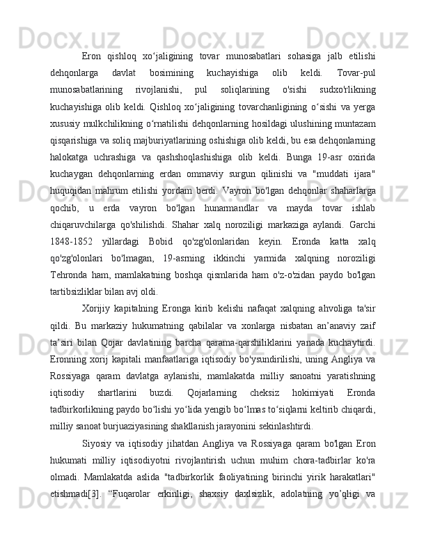 Eron   qishloq   xo jaligining   tovar   munosabatlari   sohasiga   jalb   etilishiʻ
dehqonlarga   davlat   bosimining   kuchayishiga   olib   keldi.   Tovar-pul
munosabatlarining   rivojlanishi,   pul   soliqlarining   o'sishi   sudxo'rlikning
kuchayishiga   olib   keldi.   Qishloq   xo jaligining   tovarchanligining   o sishi   va   yerga	
ʻ ʻ
xususiy mulkchilikning o rnatilishi  dehqonlarning hosildagi ulushining muntazam	
ʻ
qisqarishiga va soliq majburiyatlarining oshishiga olib keldi, bu esa dehqonlarning
halokatga   uchrashiga   va   qashshoqlashishiga   olib   keldi.   Bunga   19-asr   oxirida
kuchaygan   dehqonlarning   erdan   ommaviy   surgun   qilinishi   va   "muddati   ijara"
huquqidan   mahrum   etilishi   yordam   berdi.   Vayron   bo'lgan   dehqonlar   shaharlarga
qochib,   u   erda   vayron   bo'lgan   hunarmandlar   va   mayda   tovar   ishlab
chiqaruvchilarga   qo'shilishdi.   Shahar   xalq   noroziligi   markaziga   aylandi.   Garchi
1848-1852   yillardagi   Bobid   qo'zg'olonlaridan   keyin.   Eronda   katta   xalq
qo'zg'olonlari   bo'lmagan,   19-asrning   ikkinchi   yarmida   xalqning   noroziligi
Tehronda   ham,   mamlakatning   boshqa   qismlarida   ham   o'z-o'zidan   paydo   bo'lgan
tartibsizliklar bilan avj oldi.
Xorijiy   kapitalning   Eronga   kirib   kelishi   nafaqat   xalqning   ahvoliga   ta'sir
qildi.   Bu   markaziy   hukumatning   qabilalar   va   xonlarga   nisbatan   an’anaviy   zaif
ta’siri   bilan   Qojar   davlatining   barcha   qarama-qarshiliklarini   yanada   kuchaytirdi.
Eronning   xorij   kapitali   manfaatlariga   iqtisodiy   bo'ysundirilishi,   uning   Angliya   va
Rossiyaga   qaram   davlatga   aylanishi,   mamlakatda   milliy   sanoatni   yaratishning
iqtisodiy   shartlarini   buzdi.   Qojarlarning   cheksiz   hokimiyati   Eronda
tadbirkorlikning paydo bo lishi yo lida yengib bo lmas to siqlarni keltirib chiqardi,
ʻ ʻ ʻ ʻ
milliy sanoat burjuaziyasining shakllanish jarayonini sekinlashtirdi.
Siyosiy   va   iqtisodiy   jihatdan   Angliya   va   Rossiyaga   qaram   bo'lgan   Eron
hukumati   milliy   iqtisodiyotni   rivojlantirish   uchun   muhim   chora-tadbirlar   ko'ra
olmadi.   Mamlakatda   aslida   "tadbirkorlik   faoliyatining   birinchi   yirik   harakatlari"
etishmadi[3].   “Fuqarolar   erkinligi,   shaxsiy   daxlsizlik,   adolatning   yo’qligi   va 