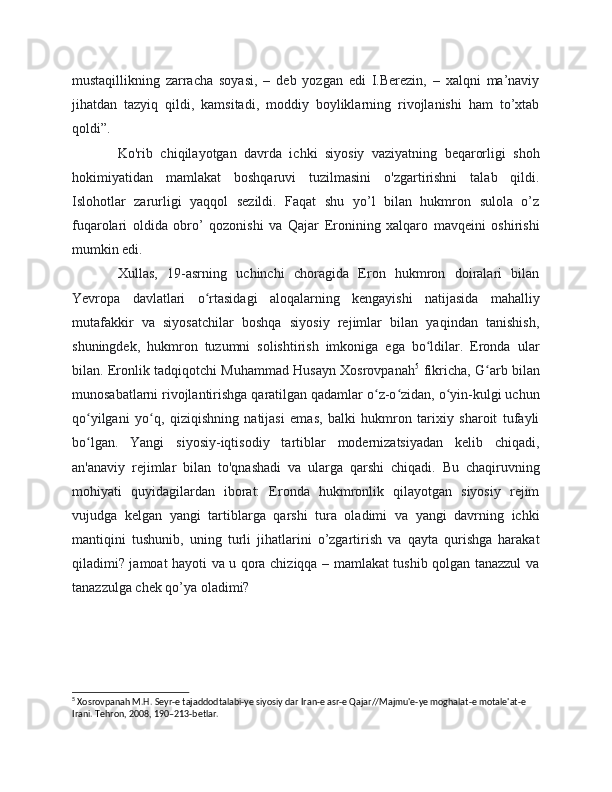 mustaqillikning   zarracha   soyasi,   –   deb   yozgan   edi   I.Berezin,   –   xalqni   ma’naviy
jihatdan   tazyiq   qildi,   kamsitadi,   moddiy   boyliklarning   rivojlanishi   ham   to’xtab
qoldi”.
Ko'rib   chiqilayotgan   davrda   ichki   siyosiy   vaziyatning   beqarorligi   shoh
hokimiyatidan   mamlakat   boshqaruvi   tuzilmasini   o'zgartirishni   talab   qildi.
Islohotlar   zarurligi   yaqqol   sezildi.   Faqat   shu   yo’l   bilan   hukmron   sulola   o’z
fuqarolari   oldida   obro’   qozonishi   va   Qajar   Eronining   xalqaro   mavqeini   oshirishi
mumkin edi.
Xullas,   19-asrning   uchinchi   choragida   Eron   hukmron   doiralari   bilan
Yevropa   davlatlari   o rtasidagi   aloqalarning   kengayishi   natijasida   mahalliyʻ
mutafakkir   va   siyosatchilar   boshqa   siyosiy   rejimlar   bilan   yaqindan   tanishish,
shuningdek,   hukmron   tuzumni   solishtirish   imkoniga   ega   bo ldilar.   Eronda   ular	
ʻ
bilan. Eronlik tadqiqotchi Muhammad Husayn Xosrovpanah 5
  fikricha, G arb bilan	
ʻ
munosabatlarni rivojlantirishga qaratilgan qadamlar o z-o zidan, o yin-kulgi uchun	
ʻ ʻ ʻ
qo yilgani   yo q,   qiziqishning   natijasi   emas,   balki   hukmron   tarixiy   sharoit   tufayli	
ʻ ʻ
bo lgan.   Yangi   siyosiy-iqtisodiy   tartiblar   modernizatsiyadan   kelib   chiqadi,
ʻ
an'anaviy   rejimlar   bilan   to'qnashadi   va   ularga   qarshi   chiqadi.   Bu   chaqiruvning
mohiyati   quyidagilardan   iborat:   Eronda   hukmronlik   qilayotgan   siyosiy   rejim
vujudga   kelgan   yangi   tartiblarga   qarshi   tura   oladimi   va   yangi   davrning   ichki
mantiqini   tushunib,   uning   turli   jihatlarini   o’zgartirish   va   qayta   qurishga   harakat
qiladimi? jamoat hayoti va u qora chiziqqa – mamlakat tushib qolgan tanazzul va
tanazzulga chek qo’ya oladimi?
5
 Xosrovpanah M.H. Seyr-e tajaddodtalabi-ye siyosiy dar Iran-e asr-e Qajar//Majmu'e-ye moghalat-e motale'at-e 
Irani. Tehron, 2008, 190–213-betlar. 