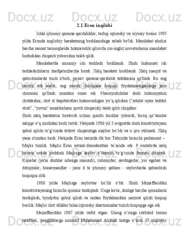 2.1 Eron inqilobi
Ichki  ijtimoiy qarama-qarshiliklar, tashqi  iqtisodiy va siyosiy bosim  1905
yilda   Eronda   inqilobiy   harakatning   boshlanishiga   sabab   bo'ldi.   Mamlakat   aholisi
barcha sanoat tarmoqlarida hukmronlik qiluvchi rus-ingliz investorlarini mamlakat
hududidan chiqarib yuborishni talab qildi.
Mamlakatda   umumiy   ish   tashlash   boshlandi.   Shoh   hukumati   ish
tashlashchilarni   shafqatsizlarcha   bosdi.   Xalq   harakati   boshlandi.   Xalq   masjid   va
qabristonlarda   tinch   o'tirib,   passiv   qarama-qarshilik   taktikasini   qo'lladi.   Bu   eng
yaxshi   deb   ataldi,   eng   yaxshi   (boshpana   huquqi)   foydalanadiganlarga   jazo
chorasini   qo'llash   mumkin   emas   edi.   Namoyishchilar   shoh   hokimiyatini
cheklashni, chet el kapitalistlari hukmronligini yo q qilishni (“adolat uyini tashkilʻ
etish”, “yovuz” amaldorlarni quvib chiqarish) talab qilib chiqdilar.
Shoh   xalq   harakatini   bostirish   uchun   qurolli   kuchlar   yubordi,   biroq   qo’shinlar
xalqqa o’q uzishdan bosh tortdi. Natijada 1906 yil 5 avgustda shoh konstitutsiyani
qabul   qilish   to’g’risida   dekret   chiqarishga   majbur   bo’ldi   va   u   ijro   etilmadi.   Xalq
yana o'rnidan turdi. Natijada  Eron tarixida  ilk bor  Tabrizda birinchi  parlament  –  
Majlis   tuzildi.   Majlis   Eron   sotsial-demokratlari   ta sirida   edi.   9   sentabrda   xalq	
ʼ
bosimi   ostida   podshoh   Majlisga   saylov   o tkazish   to g risida   farmon   chiqardi.	
ʻ ʻ ʻ
Kojarlar   (ya'ni   shohlar   oilasiga   mansub),   ruhoniylar,   savdogarlar,   yer   egalari   va
dehqonlar,   hunarmandlar   -   jami   6   ta   ijtimoiy   qatlam   -   saylovlarda   qatnashish
huquqini oldi.
1906   yilda   Majlisga   saylovlar   bo lib   o tdi.   Shoh   Muzaffariddin	
ʻ ʻ
konstitutsiyaning birinchi qismini tasdiqladi. Unga ko'ra, shohga barcha qonunlarni
tasdiqlash,   byudjetni   qabul   qilish   va   undan   foydalanishni   nazorat   qilish   huquqi
berildi. Majlis chet elliklar bilan iqtisodiy shartnomalar tuzish huquqiga ega edi.
Muzaffariddin   1907   yilda   vafot   etgan.   Uning   o’rniga   istibdod   tuzum
tarafdori,   yangiliklarga   muxolif   Muhammad   Alishah   taxtga   o’tirdi.   U   inqilobiy 