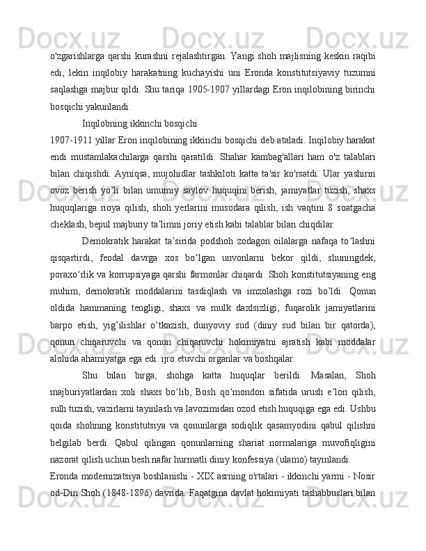 o'zgarishlarga qarshi  kurashni  rejalashtirgan. Yangi shoh majlisning keskin raqibi
edi,   lekin   inqilobiy   harakatning   kuchayishi   uni   Eronda   konstitutsiyaviy   tuzumni
saqlashga majbur qildi. Shu tariqa 1905-1907 yillardagi Eron inqilobining birinchi
bosqichi yakunlandi.
Inqilobning ikkinchi bosqichi
1907-1911 yillar Eron inqilobining ikkinchi bosqichi deb ataladi. Inqilobiy harakat
endi   mustamlakachilarga   qarshi   qaratildi.   Shahar   kambag'allari   ham   o'z   talablari
bilan   chiqishdi.   Ayniqsa,   mujohidlar   tashkiloti   katta   ta'sir   ko'rsatdi.   Ular   yashirin
ovoz   berish   yo li   bilan   umumiy   saylov   huquqini   berish,   jamiyatlar   tuzish,   shaxsʻ
huquqlariga   rioya   qilish,   shoh   yerlarini   musodara   qilish,   ish   vaqtini   8   soatgacha
cheklash, bepul majburiy ta limni joriy etish kabi talablar bilan chiqdilar.	
ʼ
Demokratik   harakat   ta sirida   podshoh   zodagon   oilalarga   nafaqa   to lashni	
ʼ ʻ
qisqartirdi,   feodal   davrga   xos   bo lgan   unvonlarni   bekor   qildi,   shuningdek,	
ʻ
poraxo rlik va korrupsiyaga qarshi farmonlar chiqardi. Shoh konstitutsiyaning eng	
ʻ
muhim,   demokratik   moddalarini   tasdiqlash   va   imzolashga   rozi   bo’ldi.   Qonun
oldida   hammaning   tengligi,   shaxs   va   mulk   daxlsizligi,   fuqarolik   jamiyatlarini
barpo   etish,   yig’ilishlar   o’tkazish,   dunyoviy   sud   (diniy   sud   bilan   bir   qatorda),
qonun   chiqaruvchi   va   qonun   chiqaruvchi   hokimiyatni   ajratish   kabi   moddalar
alohida ahamiyatga ega edi. ijro etuvchi organlar va boshqalar.
Shu   bilan   birga,   shohga   katta   huquqlar   berildi.   Masalan,   Shoh
majburiyatlardan   xoli   shaxs   bo lib,   Bosh   qo mondon   sifatida   urush   e lon   qilish,	
ʻ ʻ ʼ
sulh tuzish, vazirlarni tayinlash va lavozimidan ozod etish huquqiga ega edi. Ushbu
qoida   shohning   konstitutsiya   va   qonunlarga   sodiqlik   qasamyodini   qabul   qilishni
belgilab   berdi.   Qabul   qilingan   qonunlarning   shariat   normalariga   muvofiqligini
nazorat qilish uchun besh nafar hurmatli diniy konfessiya (ulamo) tayinlandi.
Eronda modernizatsiya boshlanishi - XIX asrning o'rtalari - ikkinchi yarmi - Nosir
od-Din Shoh (1848-1896) davrida. Faqatgina davlat hokimiyati tashabbuslari bilan 