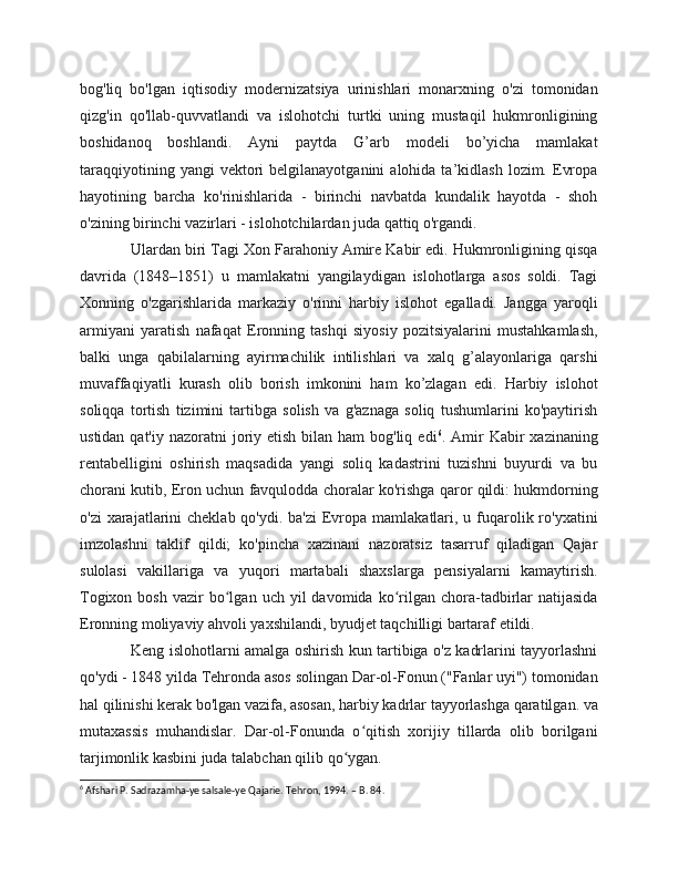 bog'liq   bo'lgan   iqtisodiy   modernizatsiya   urinishlari   monarxning   o'zi   tomonidan
qizg'in   qo'llab-quvvatlandi   va   islohotchi   turtki   uning   mustaqil   hukmronligining
boshidanoq   boshlandi.   Ayni   paytda   G’arb   modeli   bo’yicha   mamlakat
taraqqiyotining  yangi  vektori   belgilanayotganini  alohida  ta’kidlash  lozim.  Evropa
hayotining   barcha   ko'rinishlarida   -   birinchi   navbatda   kundalik   hayotda   -   shoh
o'zining birinchi vazirlari - islohotchilardan juda qattiq o'rgandi.
Ulardan biri Tagi Xon Farahoniy Amire Kabir edi. Hukmronligining qisqa
davrida   (1848–1851)   u   mamlakatni   yangilaydigan   islohotlarga   asos   soldi.   Tagi
Xonning   o'zgarishlarida   markaziy   o'rinni   harbiy   islohot   egalladi.   Jangga   yaroqli
armiyani   yaratish   nafaqat   Eronning   tashqi   siyosiy   pozitsiyalarini   mustahkamlash,
balki   unga   qabilalarning   ayirmachilik   intilishlari   va   xalq   g’alayonlariga   qarshi
muvaffaqiyatli   kurash   olib   borish   imkonini   ham   ko’zlagan   edi.   Harbiy   islohot
soliqqa   tortish   tizimini   tartibga   solish   va   g'aznaga   soliq   tushumlarini   ko'paytirish
ustidan qat'iy  nazoratni  joriy etish bilan ham  bog'liq  edi 6
. Amir  Kabir  xazinaning
rentabelligini   oshirish   maqsadida   yangi   soliq   kadastrini   tuzishni   buyurdi   va   bu
chorani kutib, Eron uchun favqulodda choralar ko'rishga qaror qildi: hukmdorning
o'zi  xarajatlarini  cheklab qo'ydi. ba'zi  Evropa mamlakatlari, u fuqarolik ro'yxatini
imzolashni   taklif   qildi;   ko'pincha   xazinani   nazoratsiz   tasarruf   qiladigan   Qajar
sulolasi   vakillariga   va   yuqori   martabali   shaxslarga   pensiyalarni   kamaytirish.
Togixon  bosh   vazir   bo lgan  uch  yil  davomida  ko rilgan   chora-tadbirlar  natijasidaʻ ʻ
Eronning moliyaviy ahvoli yaxshilandi, byudjet taqchilligi bartaraf etildi.
Keng islohotlarni amalga oshirish kun tartibiga o'z kadrlarini tayyorlashni
qo'ydi - 1848 yilda Tehronda asos solingan Dar-ol-Fonun ("Fanlar uyi") tomonidan
hal qilinishi kerak bo'lgan vazifa, asosan, harbiy kadrlar tayyorlashga qaratilgan. va
mutaxassis   muhandislar.   Dar-ol-Fonunda   o qitish   xorijiy   tillarda   olib   borilgani	
ʻ
tarjimonlik kasbini juda talabchan qilib qo ygan.	
ʻ
6
 Afshari P. Sadrazamha-ye salsale-ye Qajarie. Tehron, 1994. – B. 84.