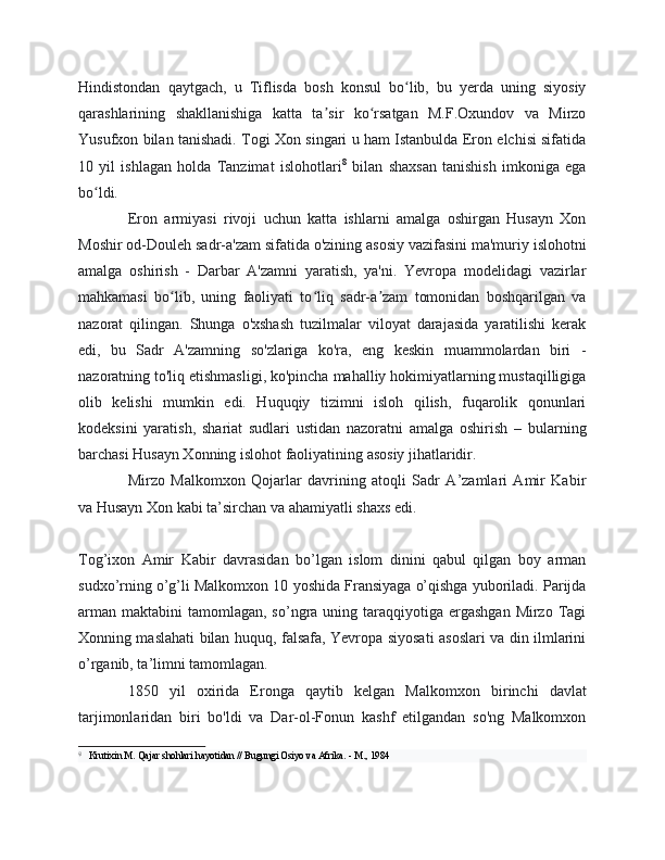 Hindistondan   qaytgach,   u   Tiflisda   bosh   konsul   bo lib,   bu   yerda   uning   siyosiyʻ
qarashlarining   shakllanishiga   katta   ta sir   ko rsatgan   M.F.Oxundov   va   Mirzo	
ʼ ʻ
Yusufxon bilan tanishadi. Togi Xon singari u ham Istanbulda Eron elchisi sifatida
10   yil   ishlagan   holda   Tanzimat   islohotlari 8
  bilan   shaxsan   tanishish   imkoniga   ega
bo ldi.	
ʻ
Eron   armiyasi   rivoji   uchun   katta   ishlarni   amalga   oshirgan   Husayn   Xon
Moshir od-Douleh sadr-a'zam sifatida o'zining asosiy vazifasini ma'muriy islohotni
amalga   oshirish   -   Darbar   A'zamni   yaratish,   ya'ni.   Yevropa   modelidagi   vazirlar
mahkamasi   bo lib,   uning   faoliyati   to liq   sadr-a zam   tomonidan   boshqarilgan   va	
ʻ ʻ ʼ
nazorat   qilingan.   Shunga   o'xshash   tuzilmalar   viloyat   darajasida   yaratilishi   kerak
edi,   bu   Sadr   A'zamning   so'zlariga   ko'ra,   eng   keskin   muammolardan   biri   -
nazoratning to'liq etishmasligi, ko'pincha mahalliy hokimiyatlarning mustaqilligiga
olib   kelishi   mumkin   edi.   Huquqiy   tizimni   isloh   qilish,   fuqarolik   qonunlari
kodeksini   yaratish,   shariat   sudlari   ustidan   nazoratni   amalga   oshirish   –   bularning
barchasi Husayn Xonning islohot faoliyatining asosiy jihatlaridir.
Mirzo   Malkomxon   Qojarlar   davrining   atoqli   Sadr   A’zamlari   Amir   Kabir
va Husayn Xon kabi ta’sirchan va ahamiyatli shaxs edi.
Tog’ixon   Amir   Kabir   davrasidan   bo’lgan   islom   dinini   qabul   qilgan   boy   arman
sudxo’rning o’g’li Malkomxon 10 yoshida Fransiyaga o’qishga yuboriladi. Parijda
arman  maktabini   tamomlagan,  so’ngra  uning taraqqiyotiga ergashgan  Mirzo  Tagi
Xonning maslahati bilan huquq, falsafa, Yevropa siyosati asoslari va din ilmlarini
o’rganib, ta’limni tamomlagan.
1850   yil   oxirida   Eronga   qaytib   kelgan   Malkomxon   birinchi   davlat
tarjimonlaridan   biri   bo'ldi   va   Dar-ol-Fonun   kashf   etilgandan   so'ng   Malkomxon
8
  Krutixin M. Qajar shohlari hayotidan // Bugungi Osiyo va Afrika. - M., 1984 