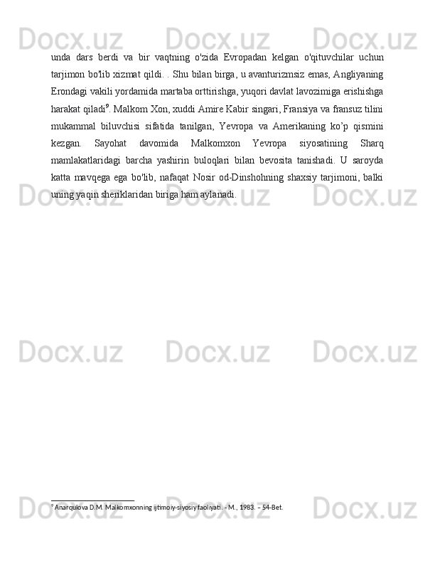 unda   dars   berdi   va   bir   vaqtning   o'zida   Evropadan   kelgan   o'qituvchilar   uchun
tarjimon bo'lib xizmat qildi. . Shu bilan birga, u avanturizmsiz emas, Angliyaning
Erondagi vakili yordamida martaba orttirishga, yuqori davlat lavozimiga erishishga
harakat qiladi 9
. Malkom Xon, xuddi Amire Kabir singari, Fransiya va fransuz tilini
mukammal   biluvchisi   sifatida   tanilgan,   Yevropa   va   Amerikaning   ko’p   qismini
kezgan.   Sayohat   davomida   Malkomxon   Yevropa   siyosatining   Sharq
mamlakatlaridagi   barcha   yashirin   buloqlari   bilan   bevosita   tanishadi.   U   saroyda
katta   mavqega   ega   bo'lib,   nafaqat   Nosir   od-Dinshohning   shaxsiy   tarjimoni,   balki
uning yaqin sheriklaridan biriga ham aylanadi.
9
 Anarqulova D.M. Malkomxonning ijtimoiy-siyosiy faoliyati. - M., 1983. – 54-Bet.
