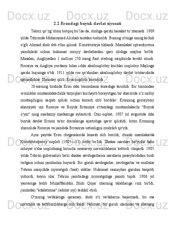 2.2 Erondagi buyuk davlat siyosati
Tabriz qo zg oloni botqoq bo lsa-da, shohga qarshi harakat to xtamadi. 1909ʻ ʻ ʻ ʻ
yilda Tehronda Muhammad Alishah taxtdan tushirildi. Buning o'rniga uning kichik
o'g'li Ahmad shoh deb e'lon qilindi. Konstitutsiya tiklandi. Mamlakat iqtisodiyotini
yaxshilash   uchun   hukumat   xorijiy   davlatlardan   qarz   olishga   majbur   bo'ldi.
Masalan,   Angliyadan   1   million   250   ming   funt   sterling   miqdorida   kredit   olindi.
Rossiya  va Angliya  yordami  bilan ichki  aksilinqilobiy kuchlar  inqilobiy Majlisga
qarshi   hujumga   o'tdi.   1911  yilda   rus   qo'shinlari   aksilinqilobiy   davlat   to'ntarishida
qatnashdilar. Shunday qilib, Eron inqilobi bostirildi.
20-asrning   boshida   Eron   ikki   tomonlama   kurashga   kirishdi.   Bir   tomondan
eronliklar mustamlakachilik tazyiqlari kuchayib borayotgan bir sharoitda o’z milliy
mustaqilligini   saqlab   qolish   uchun   kurash   olib   bordilar.   Eronning   geosiyosiy
ahamiyati   uni   Rossiya   va   Buyuk   Britaniya   o'rtasidagi   mustamlakachi   "Buyuk
o'yin"   ning   markaziy   markaziga   aylantirdi.   Oxir-oqibat,   1907   yil   avgustida   ikki
buyuk   davlat   Eronni   ta'sir   doiralariga   ajratishga   qaror   qilishdi;   bitim   Eronning
shimolida Rossiya va janubda Britaniya ustunligini muhrlab qo'ydi.
Ayni   paytda   Eron   chegaralarida   kurash   olib   borildi,   chunki   mamlakatda
Konstitutsiyaviy   inqilob   (1905—11)   sodir   bo ldi.   Shakar   narxlari   bo'yicha   bahs	
ʻ
nihoyat o'sha  inqilobning birinchi  ommaviy noroziliklarini  keltirib chiqardi. 1905
yilda Tehron gubernatori ba'zi shakar savdogarlarini narxlarni pasaytirishdan bosh
tortgani uchun jazolashni  buyurdi. Bir guruh savdogarlar, savdogarlar va mullalar
Tehron   masjidida   ziyoratgoh   (bast)   oldilar.   Hukumat   rasmiylari   guruhni   tarqatib
yubordi,   keyin   ular   Tehron   janubidagi   ziyoratgohga   panoh   topdi.   1906   yil
yanvariga   kelib   Muzaffariddin   Shoh   Qojar   ularning   talablariga   rozi   bo'ldi,
jumladan "adalatxona" (adolat uyi) tashkil etish.
O'zining   va'dalariga   qaramay,   shoh   o'z   va'dalarini   bajarmadi,   bu   esa
norozilik   va   tartibsizliklarga   olib   keldi.   Nihoyat,   bir   guruh   ulamolar   va   ularning 