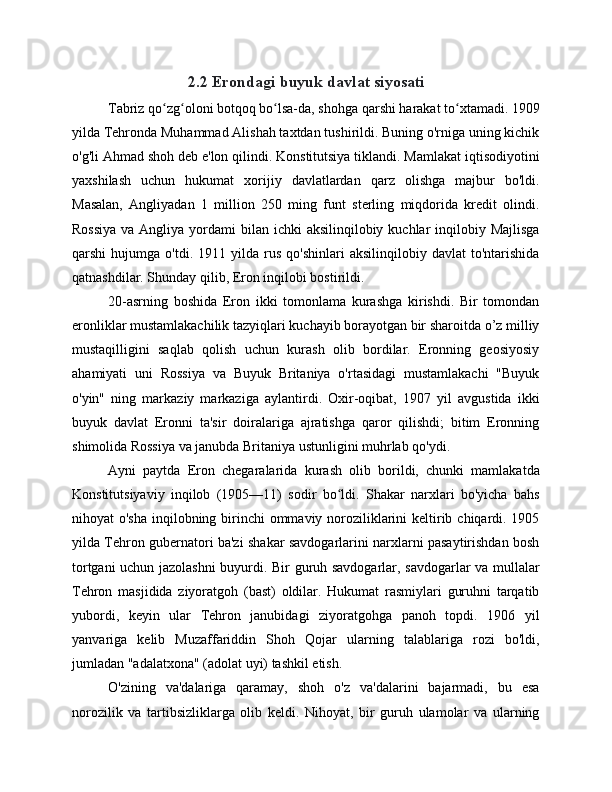 2.2 Erondagi buyuk davlat siyosati
Tabriz qo zg oloni botqoq bo lsa-da, shohga qarshi harakat to xtamadi. 1909ʻ ʻ ʻ ʻ
yilda Tehronda Muhammad Alishah taxtdan tushirildi. Buning o'rniga uning kichik
o'g'li Ahmad shoh deb e'lon qilindi. Konstitutsiya tiklandi. Mamlakat iqtisodiyotini
yaxshilash   uchun   hukumat   xorijiy   davlatlardan   qarz   olishga   majbur   bo'ldi.
Masalan,   Angliyadan   1   million   250   ming   funt   sterling   miqdorida   kredit   olindi.
Rossiya  va Angliya  yordami  bilan ichki  aksilinqilobiy kuchlar  inqilobiy Majlisga
qarshi   hujumga   o'tdi.   1911  yilda   rus   qo'shinlari   aksilinqilobiy   davlat   to'ntarishida
qatnashdilar. Shunday qilib, Eron inqilobi bostirildi.
20-asrning   boshida   Eron   ikki   tomonlama   kurashga   kirishdi.   Bir   tomondan
eronliklar mustamlakachilik tazyiqlari kuchayib borayotgan bir sharoitda o’z milliy
mustaqilligini   saqlab   qolish   uchun   kurash   olib   bordilar.   Eronning   geosiyosiy
ahamiyati   uni   Rossiya   va   Buyuk   Britaniya   o'rtasidagi   mustamlakachi   "Buyuk
o'yin"   ning   markaziy   markaziga   aylantirdi.   Oxir-oqibat,   1907   yil   avgustida   ikki
buyuk   davlat   Eronni   ta'sir   doiralariga   ajratishga   qaror   qilishdi;   bitim   Eronning
shimolida Rossiya va janubda Britaniya ustunligini muhrlab qo'ydi.
Ayni   paytda   Eron   chegaralarida   kurash   olib   borildi,   chunki   mamlakatda
Konstitutsiyaviy   inqilob   (1905—11)   sodir   bo ldi.   Shakar   narxlari   bo'yicha   bahs	
ʻ
nihoyat o'sha  inqilobning birinchi  ommaviy noroziliklarini  keltirib chiqardi. 1905
yilda Tehron gubernatori ba'zi shakar savdogarlarini narxlarni pasaytirishdan bosh
tortgani uchun jazolashni  buyurdi. Bir guruh savdogarlar, savdogarlar va mullalar
Tehron   masjidida   ziyoratgoh   (bast)   oldilar.   Hukumat   rasmiylari   guruhni   tarqatib
yubordi,   keyin   ular   Tehron   janubidagi   ziyoratgohga   panoh   topdi.   1906   yil
yanvariga   kelib   Muzaffariddin   Shoh   Qojar   ularning   talablariga   rozi   bo'ldi,
jumladan "adalatxona" (adolat uyi) tashkil etish.
O'zining   va'dalariga   qaramay,   shoh   o'z   va'dalarini   bajarmadi,   bu   esa
norozilik   va   tartibsizliklarga   olib   keldi.   Nihoyat,   bir   guruh   ulamolar   va   ularning