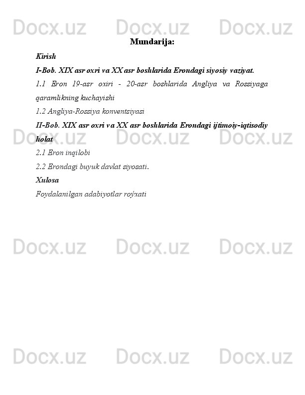 Mundarija:
Kirish
I-Bob. XIX asr oxri va XX asr boshlarida Erondagi siyosiy vaziyat.
1.1   Eron   19-asr   oxiri   -   20-asr   boshlarida   Angliya   va   Rossiyaga
qaramlikning kuchayishi
1.2 Angliya-Rossiya konventsiyasi
II -Bob.  XIX asr oxri va XX asr boshlarida Erondagi ijtimoiy-iqtisodiy
holat
2.1 Eron inqilobi
2.2 Erondagi buyuk davlat siyosati .
Xulosa
Foydalanilgan adabiyotlar roýxati 