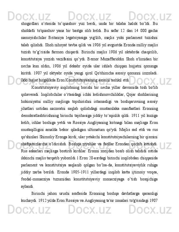 shogirdlari   o’rtasida   to’qnashuv   yuz   berdi,   unda   bir   talaba   halok   bo’ldi.   Bu
shiddatli   to'qnashuv   yana   bir   bastga   olib   keldi.   Bu   safar   12   dan   14   000   gacha
namoyishchilar   Britaniya   legatsiyasiga   yig'ilib,   majlis   yoki   parlament   tuzishni
talab qilishdi. Shoh nihoyat tavba qildi va 1906 yil avgustda Eronda milliy majlis
tuzish   to’g’risida   farmon   chiqardi.   Birinchi   majlis   1906   yil   oktabrda   chaqirilib,
konstitutsiya   yozish   vazifasini   qo’ydi.   Bemor   Muzaffariddin   Shoh   o'limidan   bir
necha   kun   oldin,   1906   yil   dekabr   oyida   ular   ishlab   chiqqan   hujjatni   qonunga
kiritdi.   1907   yil   oktyabr   oyida   yangi   qirol   Qo'shimcha   asosiy   qonunni   imzoladi.
Ikki hujjat birgalikda Eron Konstitutsiyasining asosini tashkil etdi.
Konstitutsiyaviy   inqilobning   borishi   bir   necha   yillar   davomida   tosh   bo'lib
qolaveradi.   Inqilobchilar   o rtasidagi   ichki   kelishmovchiliklar,   Qojar   shohlariningʻ
hokimiyatni   milliy   majlisga   topshirishni   istamasligi   va   boshqaruvning   asosiy
jihatlari   ustidan   nazoratni   saqlab   qolishdagi   mustamlaka   manfaatlari   Eronning
demokratlashtirishning   birinchi   tajribasiga   jiddiy   to sqinlik   qildi.   1911   yil   kuziga	
ʻ
kelib,   ishlar   boshiga   yetdi   va   Rossiya   Angliyaning   ko'magi   bilan   majlisga   Eron
mustaqilligini   amalda   bekor   qiladigan   ultimatum   qo'ydi.   Majlis   rad   etdi   va   rus
qo'shinlari Shimoliy Eronga kirdi; ular yetakchi konstitutsiyachilarning bir qismini
shafqatsizlarcha   o’ldirishdi.   Boshqa   ziyolilar   va   faollar   Erondan   qochib   ketishdi.
Rus askarlari majlisga bostirib kirdilar. Eronni  xorijdan bosib olish tahdidi  ostida
ikkinchi majlis tarqatib yuborildi.1 Eron 20-asrdagi birinchi inqilobdan chiqqanida
parlament   va   konstitutsiya   saqlanib   qolgan   bo lsa-da,   konstitutsiyaviylik   ruhiga	
ʻ
jiddiy   zarba   berildi.   Eronda   1905-1911   yillardagi   inqilob   katta   ijtimoiy   voqea,
feodal-monarxiya   tuzumidan   konstitutsiyaviy   monarxiyaga   o’tish   bosqichiga
aylandi.
Birinchi   jahon   urushi   arafasida   Eronning   boshqa   davlatlarga   qaramligi
kuchaydi. 1912 yilda Eron Rossiya va Angliyaning ta'sir zonalari to'g'risidagi 1907