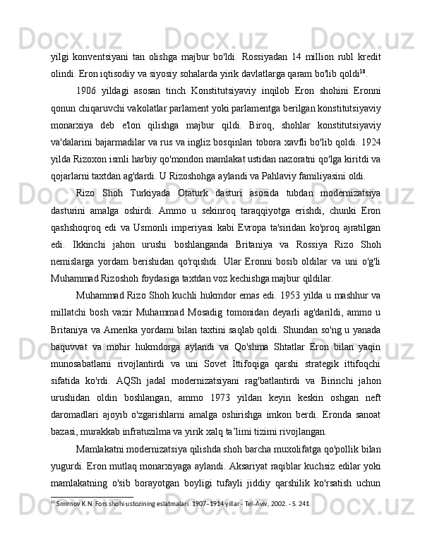 yilgi   konventsiyani   tan   olishga   majbur   bo'ldi.   Rossiyadan   14   million   rubl   kredit
olindi. Eron iqtisodiy va siyosiy sohalarda yirik davlatlarga qaram bo'lib qoldi 10
. 
1906   yildagi   asosan   tinch   Konstitutsiyaviy   inqilob   Eron   shohini   Eronni
qonun chiqaruvchi vakolatlar parlament yoki parlamentga berilgan konstitutsiyaviy
monarxiya   deb   e'lon   qilishga   majbur   qildi.   Biroq,   shohlar   konstitutsiyaviy
va'dalarini bajarmadilar va rus va ingliz bosqinlari tobora xavfli bo'lib qoldi. 1924
yilda Rizoxon ismli harbiy qo'mondon mamlakat ustidan nazoratni qo'lga kiritdi va
qojarlarni taxtdan ag'dardi. U Rizoshohga aylandi va Pahlaviy familiyasini oldi.
Rizo   Shoh   Turkiyada   Otaturk   dasturi   asosida   tubdan   modernizatsiya
dasturini   amalga   oshirdi.   Ammo   u   sekinroq   taraqqiyotga   erishdi,   chunki   Eron
qashshoqroq   edi   va   Usmonli   imperiyasi   kabi   Evropa   ta'siridan   ko'proq   ajratilgan
edi.   Ikkinchi   jahon   urushi   boshlanganda   Britaniya   va   Rossiya   Rizo   Shoh
nemislarga   yordam   berishidan   qo'rqishdi.   Ular   Eronni   bosib   oldilar   va   uni   o'g'li
Muhammad Rizoshoh foydasiga taxtdan voz kechishga majbur qildilar.
Muhammad Rizo Shoh kuchli hukmdor emas edi. 1953 yilda u mashhur va
millatchi   bosh   vazir   Muhammad   Mosadig   tomonidan   deyarli   ag'darildi,   ammo   u
Britaniya va Amerika yordami bilan taxtini saqlab qoldi. Shundan so'ng u yanada
baquvvat   va   mohir   hukmdorga   aylandi   va   Qo'shma   Shtatlar   Eron   bilan   yaqin
munosabatlarni   rivojlantirdi   va   uni   Sovet   Ittifoqiga   qarshi   strategik   ittifoqchi
sifatida   ko'rdi.   AQSh   jadal   modernizatsiyani   rag'batlantirdi   va   Birinchi   jahon
urushidan   oldin   boshlangan,   ammo   1973   yildan   keyin   keskin   oshgan   neft
daromadlari   ajoyib   o'zgarishlarni   amalga   oshirishga   imkon   berdi.   Eronda   sanoat
bazasi, murakkab infratuzilma va yirik xalq ta’limi tizimi rivojlangan.
Mamlakatni modernizatsiya qilishda shoh barcha muxolifatga qo'pollik bilan
yugurdi. Eron mutlaq monarxiyaga aylandi. Aksariyat raqiblar kuchsiz edilar yoki
mamlakatning   o'sib   borayotgan   boyligi   tufayli   jiddiy   qarshilik   ko'rsatish   uchun
10
 Smirnov K.N. Fors shohi ustozining eslatmalari. 1907–1914 yillar - Tel-Aviv, 2002. - S. 241. 