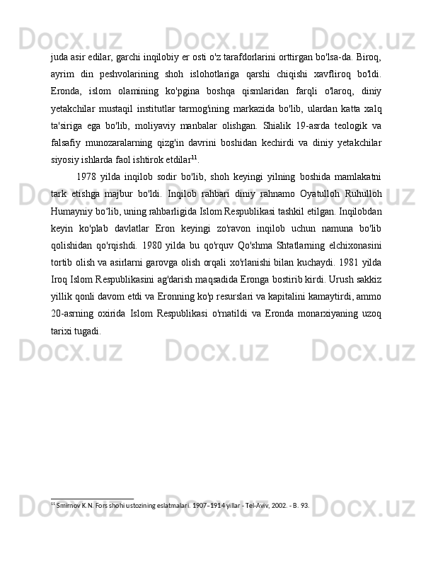 juda asir edilar, garchi inqilobiy er osti o'z tarafdorlarini orttirgan bo'lsa-da. Biroq,
ayrim   din   peshvolarining   shoh   islohotlariga   qarshi   chiqishi   xavfliroq   bo'ldi.
Eronda,   islom   olamining   ko'pgina   boshqa   qismlaridan   farqli   o'laroq,   diniy
yetakchilar   mustaqil   institutlar   tarmog'ining   markazida   bo'lib,   ulardan   katta   xalq
ta'siriga   ega   bo'lib,   moliyaviy   manbalar   olishgan.   Shialik   19-asrda   teologik   va
falsafiy   munozaralarning   qizg'in   davrini   boshidan   kechirdi   va   diniy   yetakchilar
siyosiy ishlarda faol ishtirok etdilar 11
.
1978   yilda   inqilob   sodir   bo'lib,   shoh   keyingi   yilning   boshida   mamlakatni
tark   etishga   majbur   bo'ldi.   Inqilob   rahbari   diniy   rahnamo   Oyatulloh   Ruhulloh
Humayniy bo lib, uning rahbarligida Islom Respublikasi tashkil etilgan. Inqilobdanʻ
keyin   ko'plab   davlatlar   Eron   keyingi   zo'ravon   inqilob   uchun   namuna   bo'lib
qolishidan   qo'rqishdi.   1980   yilda   bu   qo'rquv   Qo'shma   Shtatlarning   elchixonasini
tortib olish va asirlarni garovga olish orqali xo'rlanishi bilan kuchaydi. 1981 yilda
Iroq Islom Respublikasini ag'darish maqsadida Eronga bostirib kirdi. Urush sakkiz
yillik qonli davom etdi va Eronning ko'p resurslari va kapitalini kamaytirdi, ammo
20-asrning   oxirida   Islom   Respublikasi   o'rnatildi   va   Eronda   monarxiyaning   uzoq
tarixi tugadi.
11
 Smirnov K.N. Fors shohi ustozining eslatmalari.  1907–1914 yillar - Tel-Aviv, 2002. - B. 93. 