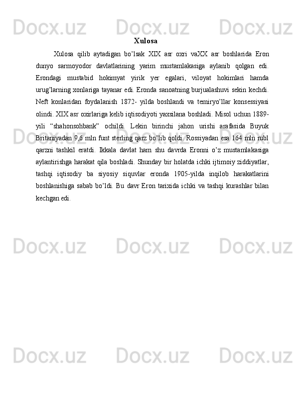 Xulosa 
Xulosa   qilib   aytadigan   bo’lsak   XIX   asr   oxri   vaXX   asr   boshlarida   Eron
dunyo   sarmoyodor   davlatlarining   yarim   mustamlakasiga   aylanib   qolgan   edi.
Erondagi   mustabid   hokimyat   yirik   yer   egalari,   viloyat   hokimlari   hamda
urug’larning xonlariga tayanar edi. Eronda sanoatning burjualashuvi sekin kechdi.
Neft   konlaridan   foydalanish   1872-   yilda   boshlandi   va   temiryo’llar   konsessiyasi
olindi. XIX asr oxirlariga kelib iqtisodiyoti yaxsilana boshladi. Misol uchun 1889-
yili   “shahonsohbank”   ochildi.   Lekin   birinchi   jahon   urishi   arafasida   Buyuk
Britaniyadan 9,6 mln funt sterling qarz bo’lib qoldi. Rossiyadan esa 164 mln rubl
qarzni   tashkil   eratdi.   Ikkala   davlat   ham   shu   davrda   Eronni   o’z   mustamlakasiga
aylantirishga harakat qila boshladi. Shunday bir holatda ichki ijtimoiy ziddiyatlar,
tashqi   iqtisodiy   ba   siyosiy   siquvlar   eronda   1905-yilda   inqilob   harakatlarini
boshlanishiga   sabab   bo’ldi.   Bu   davr   Eron   tarixida   ichki   va   tashqi   kurashlar   bilan
kechgan edi.  