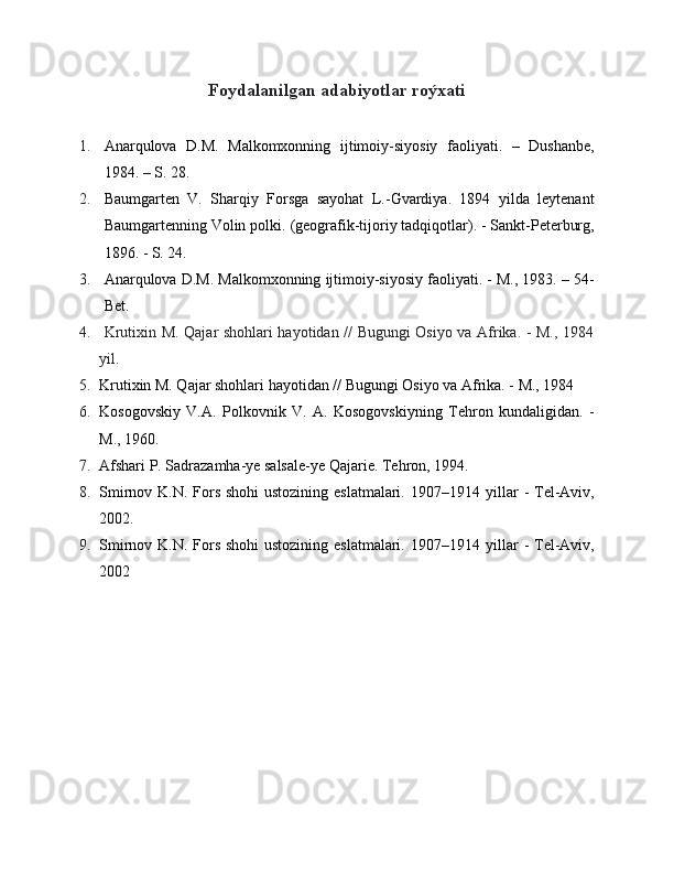 Foydalanilgan adabiyotlar roýxati
1. Anarqulova   D.M.   Malkomxonning   ijtimoiy-siyosiy   faoliyati.   –   Dushanbe,
1984. – S. 28.
2. Baumgarten   V.   Sharqiy   Forsga   sayohat   L.-Gvardiya.   1894   yilda   leytenant
Baumgartenning Volin polki.  (geografik-tijoriy tadqiqotlar). - Sankt-Peterburg,
1896. - S. 24.
3. Anarqulova D.M. Malkomxonning ijtimoiy-siyosiy faoliyati. - M., 1983. – 54-
Bet.
4.   Krutixin M. Qajar shohlari hayotidan // Bugungi Osiyo va Afrika. - M., 1984
yil.
5. Krutixin M. Qajar shohlari hayotidan // Bugungi Osiyo va Afrika. - M., 1984
6. Kosogovskiy   V.A.   Polkovnik   V.   A.   Kosogovskiyning   Tehron   kundaligidan.   -
M., 1960.
7. Afshari P. Sadrazamha-ye salsale-ye Qajarie. Tehron, 1994.
8. Smirnov K.N. Fors shohi  ustozining eslatmalari.   1907–1914 yillar - Tel-Aviv,
2002.
9. Smirnov K.N. Fors shohi  ustozining eslatmalari.   1907–1914 yillar - Tel-Aviv,
2002 