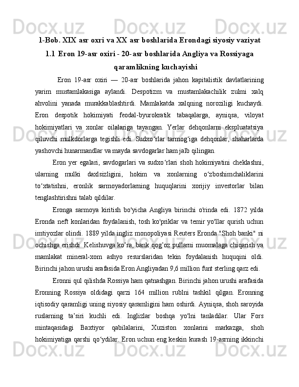 1-Bob. XIX asr oxri va XX asr boshlarida Erondagi siyosiy vaziyat
1.1 Eron 19-asr oxiri - 20-asr boshlarida Angliya va Rossiyaga
qaramlikning kuchayishi
Eron   19-asr   oxiri   —   20-asr   boshlarida   jahon   kapitalistik   davlatlarining
yarim   mustamlakasiga   aylandi.   Despotizm   va   mustamlakachilik   zulmi   xalq
ahvolini   yanada   murakkablashtirdi.   Mamlakatda   xalqning   noroziligi   kuchaydi.
Eron   despotik   hokimiyati   feodal-byurokratik   tabaqalarga,   ayniqsa,   viloyat
hokimiyatlari   va   xonlar   oilalariga   tayangan.   Yerlar   dehqonlarni   ekspluatatsiya
qiluvchi   mulkdorlarga   tegishli   edi.   Sudxo rlar   tarmog iga   dehqonlar,   shaharlardaʻ ʻ
yashovchi hunarmandlar va mayda savdogarlar ham jalb qilingan.
Eron  yer   egalari,  savdogarlari   va  sudxo rlari   shoh  hokimiyatini  cheklashni,	
ʻ
ularning   mulki   daxlsizligini,   hokim   va   xonlarning   o zboshimchaliklarini	
ʻ
to xtatishni,   eronlik   sarmoyadorlarning   huquqlarini   xorijiy   investorlar   bilan	
ʻ
tenglashtirishni talab qildilar.
Eronga   sarmoya   kiritish   bo'yicha   Angliya   birinchi   o'rinda   edi.   1872   yilda
Eronda   neft   konlaridan   foydalanish,   tosh   ko'priklar   va   temir   yo'llar   qurish   uchun
imtiyozlar olindi. 1889 yilda ingliz monopoliyasi Reuters Eronda "Shoh banki" ni
ochishga erishdi. Kelishuvga ko’ra, bank qog’oz pullarni muomalaga chiqarish va
mamlakat   mineral-xom   ashyo   resurslaridan   tekin   foydalanish   huquqini   oldi.
Birinchi jahon urushi arafasida Eron Angliyadan 9,6 million funt sterling qarz edi.
Eronni qul qilishda Rossiya ham qatnashgan. Birinchi jahon urushi arafasida
Eronning   Rossiya   oldidagi   qarzi   164   million   rublni   tashkil   qilgan.   Eronning
iqtisodiy qaramligi uning siyosiy qaramligini ham oshirdi. Ayniqsa, shoh saroyida
ruslarning   ta’siri   kuchli   edi.   Inglizlar   boshqa   yo'lni   tanladilar.   Ular   Fors
mintaqasidagi   Baxtiyor   qabilalarini,   Xuziston   xonlarini   markazga,   shoh
hokimiyatiga qarshi  qo ydilar. Eron uchun eng keskin  kurash 19-asrning ikkinchi	
ʻ 