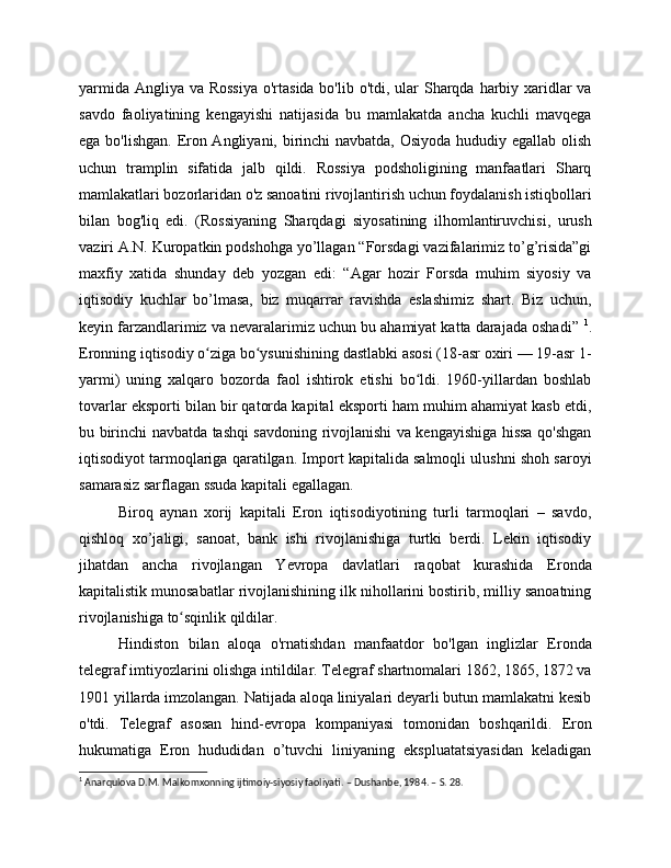 yarmida Angliya va Rossiya  o'rtasida bo'lib o'tdi, ular  Sharqda harbiy xaridlar  va
savdo   faoliyatining   kengayishi   natijasida   bu   mamlakatda   ancha   kuchli   mavqega
ega bo'lishgan. Eron Angliyani, birinchi  navbatda, Osiyoda hududiy egallab olish
uchun   tramplin   sifatida   jalb   qildi.   Rossiya   podsholigining   manfaatlari   Sharq
mamlakatlari bozorlaridan o'z sanoatini rivojlantirish uchun foydalanish istiqbollari
bilan   bog'liq   edi.   (Rossiyaning   Sharqdagi   siyosatining   ilhomlantiruvchisi,   urush
vaziri A.N. Kuropatkin podshohga yo’llagan “Forsdagi vazifalarimiz to’g’risida”gi
maxfiy   xatida   shunday   deb   yozgan   edi:   “Agar   hozir   Forsda   muhim   siyosiy   va
iqtisodiy   kuchlar   bo’lmasa,   biz   muqarrar   ravishda   eslashimiz   shart.   Biz   uchun,
keyin farzandlarimiz va nevaralarimiz uchun bu ahamiyat katta darajada oshadi”  1
.
Eronning iqtisodiy o ziga bo ysunishining dastlabki asosi (18-asr oxiri — 19-asr 1-ʻ ʻ
yarmi)   uning   xalqaro   bozorda   faol   ishtirok   etishi   bo ldi.   1960-yillardan   boshlab	
ʻ
tovarlar eksporti bilan bir qatorda kapital eksporti ham muhim ahamiyat kasb etdi,
bu birinchi navbatda tashqi savdoning rivojlanishi va kengayishiga hissa qo'shgan
iqtisodiyot tarmoqlariga qaratilgan. Import kapitalida salmoqli ulushni shoh saroyi
samarasiz sarflagan ssuda kapitali egallagan.
Biroq   aynan   xorij   kapitali   Eron   iqtisodiyotining   turli   tarmoqlari   –   savdo,
qishloq   xo’jaligi,   sanoat,   bank   ishi   rivojlanishiga   turtki   berdi.   Lekin   iqtisodiy
jihatdan   ancha   rivojlangan   Yevropa   davlatlari   raqobat   kurashida   Eronda
kapitalistik munosabatlar rivojlanishining ilk nihollarini bostirib, milliy sanoatning
rivojlanishiga to sqinlik qildilar.	
ʻ
Hindiston   bilan   aloqa   o'rnatishdan   manfaatdor   bo'lgan   inglizlar   Eronda
telegraf imtiyozlarini olishga intildilar. Telegraf shartnomalari 1862, 1865, 1872 va
1901 yillarda imzolangan. Natijada aloqa liniyalari deyarli butun mamlakatni kesib
o'tdi.   Telegraf   asosan   hind-evropa   kompaniyasi   tomonidan   boshqarildi.   Eron
hukumatiga   Eron   hududidan   o’tuvchi   liniyaning   ekspluatatsiyasidan   keladigan
1
 Anarqulova D.M. Malkomxonning ijtimoiy-siyosiy faoliyati. – Dushanbe, 1984. – S. 28. 