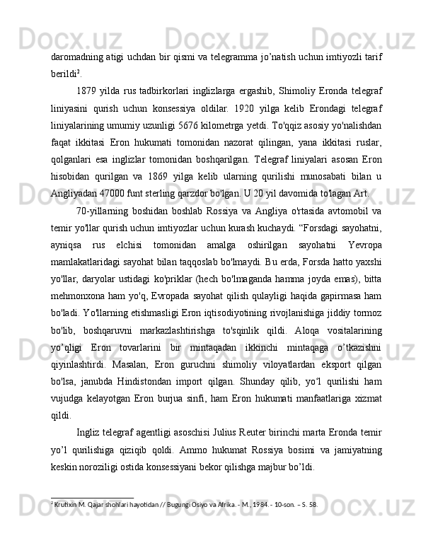 daromadning atigi uchdan bir qismi va telegramma jo’natish uchun imtiyozli tarif
berildi 2
.
1879   yilda   rus   tadbirkorlari   inglizlarga   ergashib,   Shimoliy   Eronda   telegraf
liniyasini   qurish   uchun   konsessiya   oldilar.   1920   yilga   kelib   Erondagi   telegraf
liniyalarining umumiy uzunligi 5676 kilometrga yetdi. To'qqiz asosiy yo'nalishdan
faqat   ikkitasi   Eron   hukumati   tomonidan   nazorat   qilingan,   yana   ikkitasi   ruslar,
qolganlari   esa   inglizlar   tomonidan   boshqarilgan.   Telegraf   liniyalari   asosan   Eron
hisobidan   qurilgan   va   1869   yilga   kelib   ularning   qurilishi   munosabati   bilan   u
Angliyadan 47000 funt sterling qarzdor bo'lgan. U 20 yil davomida to'lagan Art.
70-yillarning   boshidan   boshlab   Rossiya   va   Angliya   o'rtasida   avtomobil   va
temir yo'llar qurish uchun imtiyozlar uchun kurash kuchaydi. “Forsdagi sayohatni,
ayniqsa   rus   elchisi   tomonidan   amalga   oshirilgan   sayohatni   Yevropa
mamlakatlaridagi sayohat bilan taqqoslab bo'lmaydi. Bu erda, Forsda hatto yaxshi
yo'llar,   daryolar   ustidagi   ko'priklar   (hech   bo'lmaganda   hamma   joyda   emas),   bitta
mehmonxona ham  yo'q, Evropada  sayohat  qilish  qulayligi  haqida gapirmasa  ham
bo'ladi. Yo'llarning etishmasligi Eron iqtisodiyotining rivojlanishiga jiddiy tormoz
bo'lib,   boshqaruvni   markazlashtirishga   to'sqinlik   qildi.   Aloqa   vositalarining
yo’qligi   Eron   tovarlarini   bir   mintaqadan   ikkinchi   mintaqaga   o’tkazishni
qiyinlashtirdi.   Masalan,   Eron   guruchni   shimoliy   viloyatlardan   eksport   qilgan
bo'lsa,   janubda   Hindistondan   import   qilgan.   Shunday   qilib,   yo l   qurilishi   hamʻ
vujudga   kelayotgan   Eron   burjua   sinfi,   ham   Eron   hukumati   manfaatlariga   xizmat
qildi.
Ingliz telegraf agentligi asoschisi  Julius Reuter birinchi marta Eronda temir
yo’l   qurilishiga   qiziqib   qoldi.   Ammo   hukumat   Rossiya   bosimi   va   jamiyatning
keskin noroziligi ostida konsessiyani bekor qilishga majbur bo’ldi.
2
 Krutixin M. Qajar shohlari hayotidan // Bugungi Osiyo va Afrika. - M., 1984. - 10-son. – S. 58. 