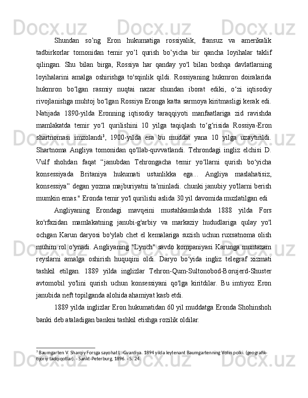 Shundan   so’ng   Eron   hukumatiga   rossiyalik,   fransuz   va   amerikalik
tadbirkorlar   tomonidan   temir   yo’l   qurish   bo’yicha   bir   qancha   loyihalar   taklif
qilingan.   Shu   bilan   birga,   Rossiya   har   qanday   yo'l   bilan   boshqa   davlatlarning
loyihalarini   amalga   oshirishga   to'sqinlik   qildi.   Rossiyaning   hukmron   doiralarida
hukmron   bo lgan   rasmiy   nuqtai   nazar   shundan   iborat   ediki,   o zi   iqtisodiyʻ ʻ
rivojlanishga muhtoj bo lgan Rossiya Eronga katta sarmoya kiritmasligi kerak edi.	
ʻ
Natijada   1890-yilda   Eronning   iqtisodiy   taraqqiyoti   manfaatlariga   zid   ravishda
mamlakatda   temir   yo l   qurilishini   10   yilga   taqiqlash   to g risida   Rossiya-Eron
ʻ ʻ ʻ
shartnomasi   imzolandi 3
,   1900-yilda   esa   bu   muddat   yana   10   yilga   uzaytirildi.
Shartnoma   Angliya   tomonidan   qo'llab-quvvatlandi.   Tehrondagi   ingliz   elchisi   D.
Vulf   shohdan   faqat   “janubdan   Tehrongacha   temir   yo llarni   qurish   bo yicha	
ʻ ʻ
konsessiyada   Britaniya   hukumati   ustunlikka   ega...   Angliya   maslahatisiz,
konsessiya” degan yozma majburiyatni ta minladi. chunki janubiy yo'llarni berish	
ʼ
mumkin emas." Eronda temir yo'l qurilishi aslida 30 yil davomida muzlatilgan edi
Angliyaning   Erondagi   mavqeini   mustahkamlashda   1888   yilda   Fors
ko'rfazidan   mamlakatning   janubi-g'arbiy   va   markaziy   hududlariga   qulay   yo'l
ochgan   Karun   daryosi   bo'ylab   chet   el   kemalariga   suzish   uchun   ruxsatnoma   olish
muhim   rol   o'ynadi.   Angliyaning  "Lynch"   savdo   kompaniyasi   Karunga   muntazam
reyslarni   amalga   oshirish   huquqini   oldi.   Daryo   bo yida   ingliz   telegraf   xizmati	
ʻ
tashkil   etilgan.   1889   yilda   inglizlar   Tehron-Qum-Sultonobod-Borujerd-Shuster
avtomobil   yo'lini   qurish   uchun   konsessiyani   qo'lga   kiritdilar.   Bu   imtiyoz   Eron
janubida neft topilganda alohida ahamiyat kasb etdi.
1889 yilda inglizlar Eron hukumatidan 60 yil muddatga Eronda Shohinshoh
banki deb ataladigan bankni tashkil etishga rozilik oldilar.
3
 Baumgarten V. Sharqiy Forsga sayohat L.-Gvardiya. 1894 yilda leytenant Baumgartenning Volin polki. (geografik-
tijoriy tadqiqotlar). - Sankt-Peterburg, 1896. - S. 24. 