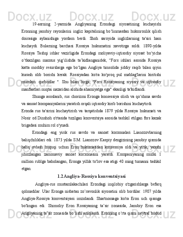 19-asrning   2-yarmida   Angliyaning   Erondagi   siyosatining   kuchayishi
Eronning   janubiy   rayonlarini   ingliz   kapitalining   bo linmasdan   hukmronlik   qilishʻ
doirasiga   aylanishiga   yordam   berdi.   Shoh   saroyida   inglizlarning   ta'siri   ham
kuchaydi.   Bularning   barchasi   Rossiya   hukumatini   xavotirga   soldi.   1890-yilda
Rossiya   Tashqi   ishlar   vazirligida   Erondagi   moliyaviy-iqtisodiy   siyosat   bo yicha	
ʻ
o tkazilgan   maxsus   yig ilishda   ta kidlanganidek,   “Fors   ishlari   asosida   Rossiya	
ʻ ʻ ʼ
katta   moddiy   resurslarga   ega   bo lgan   Angliya   timsolida   jiddiy   raqib   bilan   qiyin	
ʻ
kurash   olib   borishi   kerak.   Rossiyadan   ko'ra   ko'proq   pul   mablag'larini   kiritishi
mumkin.   qurbonlar   ".   Shu   bilan   birga,   "Fors   Rossiyaning   siyosiy   va   iqtisodiy
manfaatlari nuqtai nazaridan alohida ahamiyatga ega" ekanligi ta'kidlandi.
Shunga  asoslanib,   rus  chorizmi   Eronga  konsessiya   olish  va  qo shma  savdo	
ʻ
va sanoat kompaniyalarini yaratish orqali iqtisodiy kirib borishini kuchaytirdi.
Eronda   rus   ta'sirini   kuchaytirish   va   tarqatishda   1879   yilda   Rossiya   hukumati   va
Nosir od Dinshoh o'rtasida tuzilgan konventsiya asosida tashkil etilgan fors kazak
brigadasi muhim rol o'ynadi.
Erondagi   eng   yirik   rus   savdo   va   sanoat   korxonalari   Lianozovlarning
baliqchiliklari edi. 1873 yilda S.M. Lianozov Kaspiy dengizining janubiy qismida
baliq   ovlash   huquqi   uchun   Eron   hukumatidan   konsessiya   oldi   va   yirik,   yaxshi
jihozlangan   zamonaviy   sanoat   korxonasini   yaratdi.   Kompaniyaning   mulki   1
million rublga baholangan, Eronga yillik to'lov esa  atigi 40 ming tumanni tashkil
etgan.
1.2 Angliya-Rossiya konventsiyasi
Angliya-rus   mustamlakachilari   Erondagi   inqilobiy   o'zgarishlarga   befarq
qolmadilar.   Ular   Eronga   nisbatan   zo’ravonlik   siyosatini   olib   bordilar.   1907   yilda
Angliya-Rossiya   konventsiyasi   imzolandi.   Shartnomaga   ko'ra   Eron   uch   qismga
bo'lingan   edi.   Shimoliy   Eron   Rossiyaning   ta sir   zonasida,   Janubiy   Eron   esa	
ʼ
Angliyaning ta sir zonasida bo lishi aniqlandi. Eronning o rta qismi neytral hudud	
ʼ ʻ ʻ 